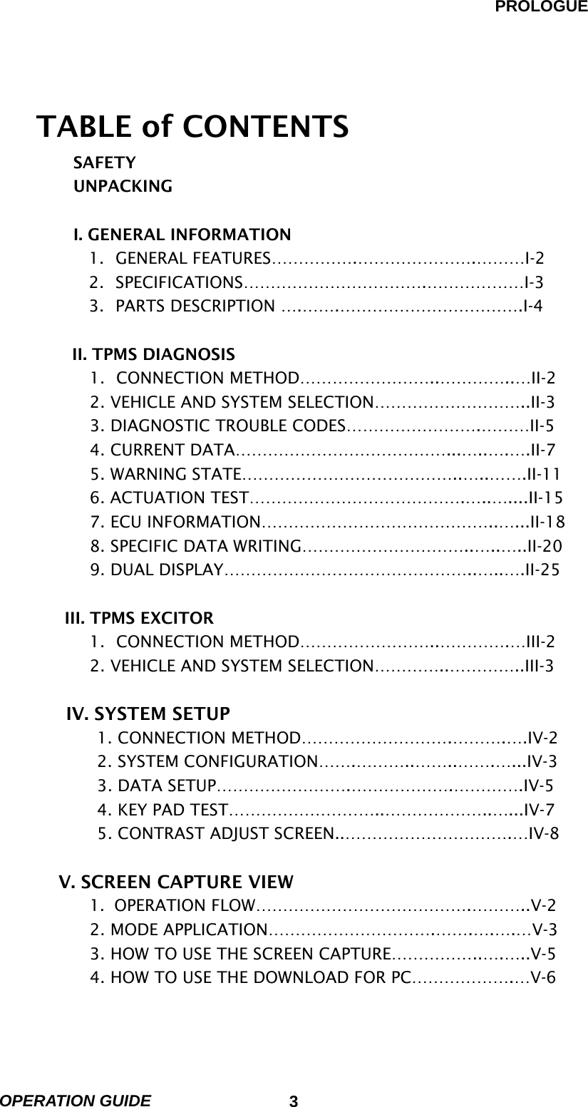 PROLOGUE OPERATION GUIDE                            3   TABLE of CONTENTS SAFETY UNPACKING  I. GENERAL INFORMATION 1. GENERAL FEATURES…………….………………….………I-2 2. SPECIFICATIONS…………………………….………………I-3 3.  PARTS DESCRIPTION ….…….…………………………….I-4           II. TPMS DIAGNOSIS 1. CONNECTION METHOD……………………..…………..…II-2 2. VEHICLE AND SYSTEM SELECTION………………………..II-3 3. DIAGNOSTIC TROUBLE CODES…………………….………II-5 4. CURRENT DATA…………………………………...…..….….II-7 5. WARNING STATE…………………………………..…..…….II-11 6. ACTUATION TEST………………………………….…..…....II-15 7. ECU INFORMATION……………………………………..…...II-18 8. SPECIFIC DATA WRITING…………………………..…..…..II-20 9. DUAL DISPLAY………………………………………..…..….II-25  III. TPMS EXCITOR 1. CONNECTION METHOD……………………..………….…III-2 2. VEHICLE AND SYSTEM SELECTION…………..…………..III-3  IV. SYSTEM SETUP 1. CONNECTION METHOD……………………….……….….IV-2 2. SYSTEM CONFIGURATION…….………..……..…….…...IV-3 3. DATA SETUP…………………….……………….………….IV-5 4. KEY PAD TEST………………………..………………..…...IV-7 5. CONTRAST ADJUST SCREEN..………………………….…IV-8  V. SCREEN CAPTURE VIEW 1. OPERATION FLOW………………………………….………..V-2 2. MODE APPLICATION………………………….…….….….…V-3 3. HOW TO USE THE SCREEN CAPTURE……………..….…..V-5 4. HOW TO USE THE DOWNLOAD FOR PC……………….…V-6 