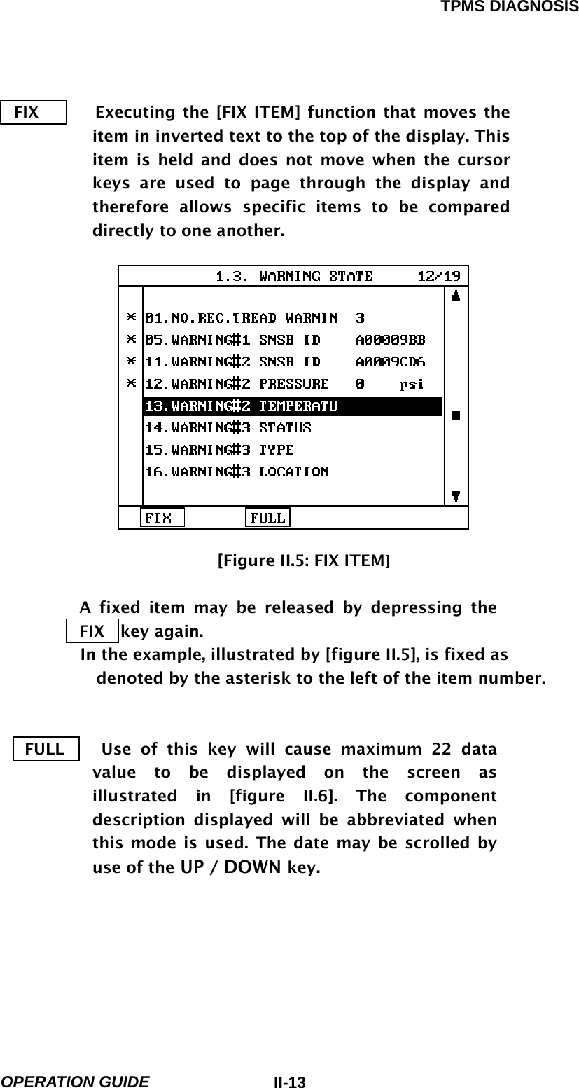 TPMS DIAGNOSIS  OPERATION GUIDE  II-13FIX       Executing the [FIX ITEM] function that moves the item in inverted text to the top of the display. This item is held and does not move when the cursor keys are used to page through the display and therefore allows specific items to be compared directly to one another.                              [Figure II.5: FIX ITEM]  A fixed item may be released by depressing the  FIX  key again. In the example, illustrated by [figure II.5], is fixed as denoted by the asterisk to the left of the item number.    FULL    Use of this key will cause maximum 22 data value to be displayed on the screen as illustrated in [figure II.6]. The component description displayed will be abbreviated when this mode is used. The date may be scrolled by use of the UP / DOWN key.      