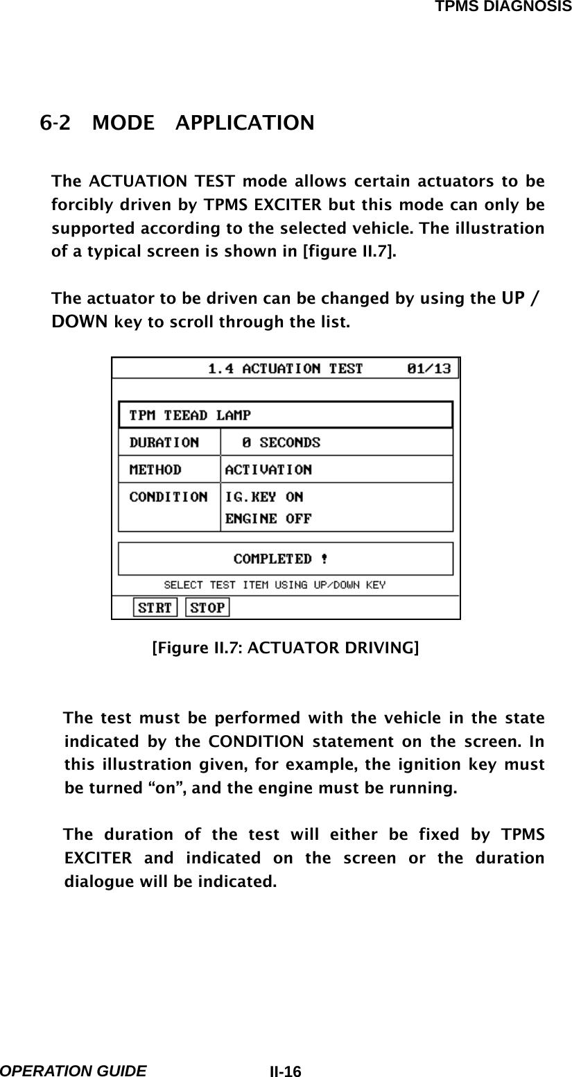 TPMS DIAGNOSIS  OPERATION GUIDE  II-166-2  MODE  APPLICATION  The ACTUATION TEST mode allows certain actuators to be forcibly driven by TPMS EXCITER but this mode can only be supported according to the selected vehicle. The illustration of a typical screen is shown in [figure II.7].  The actuator to be driven can be changed by using the UP / DOWN key to scroll through the list.                  [Figure II.7: ACTUATOR DRIVING]   The test must be performed with the vehicle in the state indicated by the CONDITION statement on the screen. In this illustration given, for example, the ignition key must be turned “on”, and the engine must be running.  The duration of the test will either be fixed by TPMS EXCITER and indicated on the screen or the duration dialogue will be indicated.     