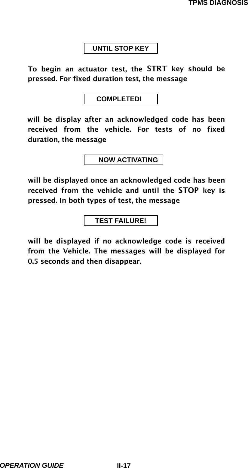TPMS DIAGNOSIS  OPERATION GUIDE  II-17UNTIL STOP KEY  To begin an actuator test, the STRT key should be pressed. For fixed duration test, the message          COMPLETED!  will be display after an acknowledged code has been received from the vehicle. For tests of no fixed duration, the message                           NOW ACTIVATING  will be displayed once an acknowledged code has been           received from the vehicle and until the STOP key is pressed. In both types of test, the message                          TEST FAILURE!  will be displayed if no acknowledge code is received from the Vehicle. The messages will be displayed for 0.5 seconds and then disappear.   
