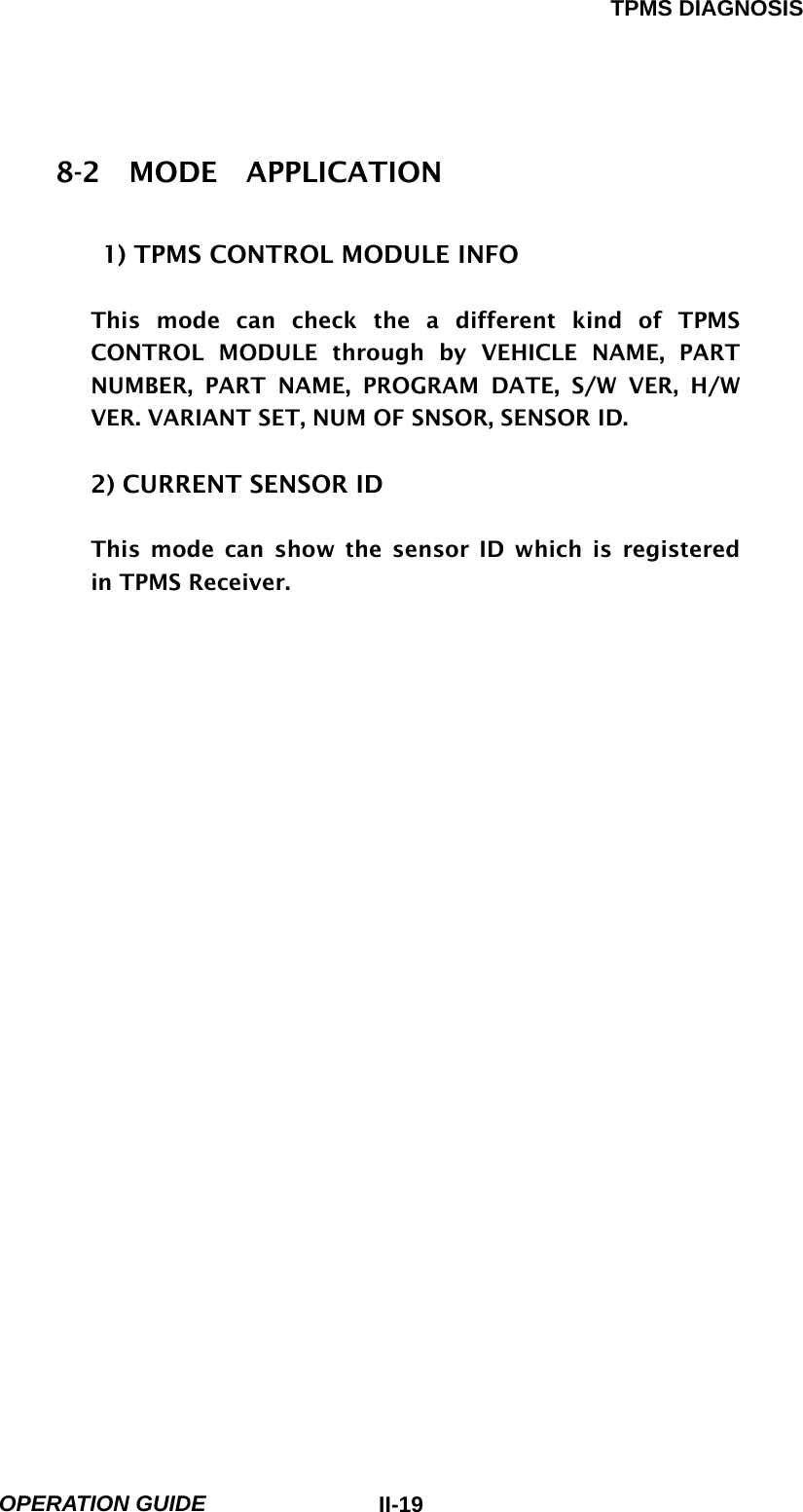 TPMS DIAGNOSIS  OPERATION GUIDE  II-198-2  MODE  APPLICATION  1) TPMS CONTROL MODULE INFO  This mode can check the a different kind of TPMS CONTROL MODULE through by VEHICLE NAME, PART NUMBER, PART NAME, PROGRAM DATE, S/W VER, H/W VER. VARIANT SET, NUM OF SNSOR, SENSOR ID.   2) CURRENT SENSOR ID  This mode can show the sensor ID which is registered in TPMS Receiver.                         