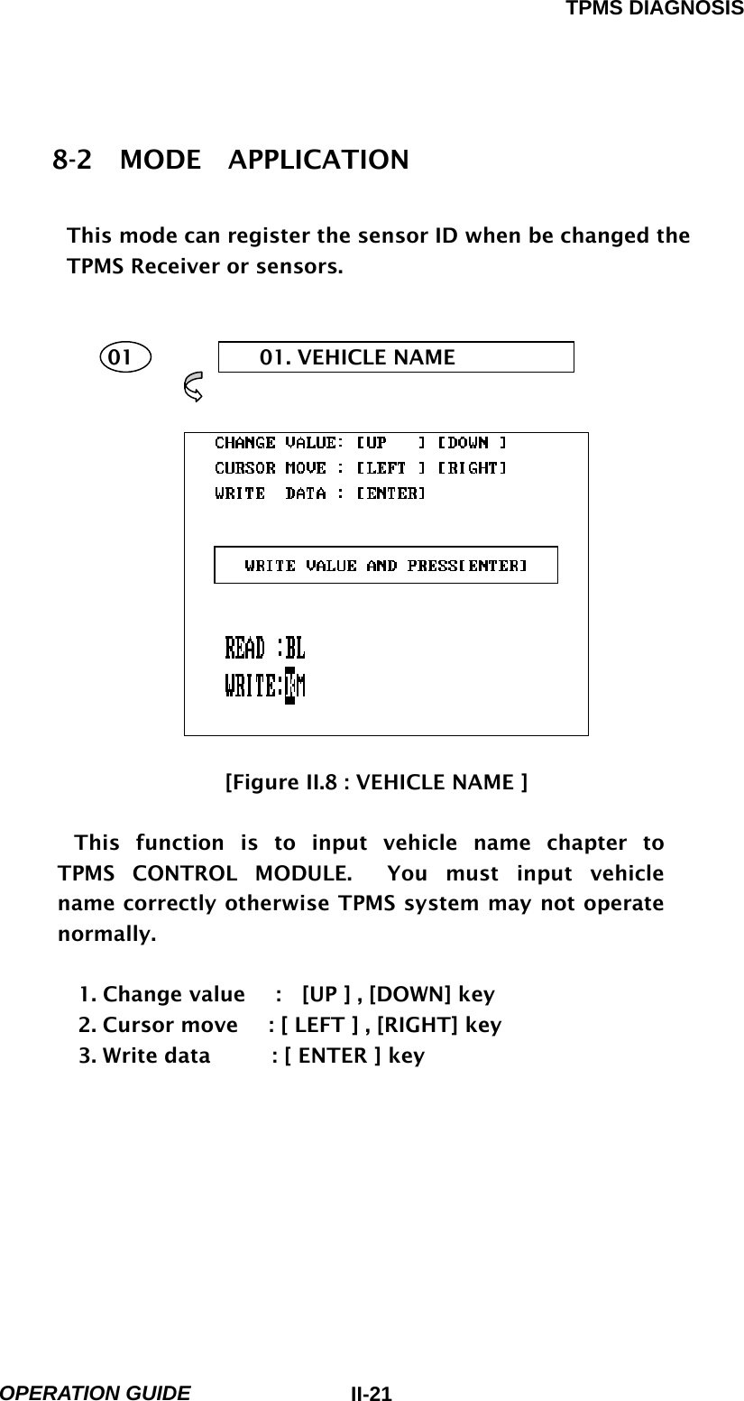 TPMS DIAGNOSIS  OPERATION GUIDE  II-218-2  MODE  APPLICATION  This mode can register the sensor ID when be changed the   TPMS Receiver or sensors.       01  01. VEHICLE NAME                      [Figure II.8 : VEHICLE NAME ]  This function is to input vehicle name chapter to  TPMS CONTROL MODULE.  You must input vehicle  name correctly otherwise TPMS system may not operate normally.  1. Change value      :    [UP ] , [DOWN] key 2. Cursor move      : [ LEFT ] , [RIGHT] key     3. Write data      : [ ENTER ] key 