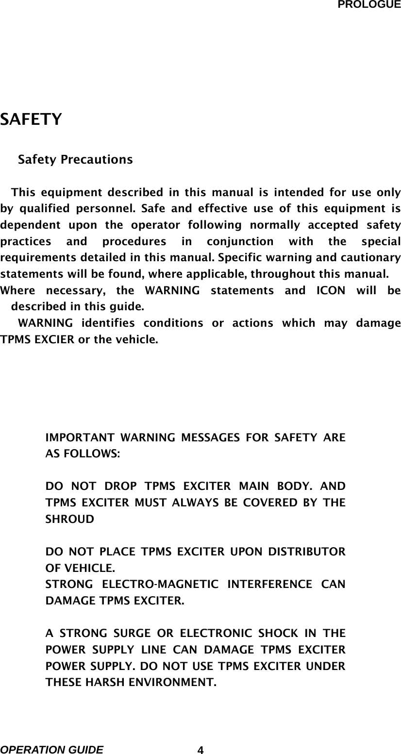 PROLOGUE OPERATION GUIDE                            4 SAFETY              Safety Precautions          This equipment described in this manual is intended for use only by qualified personnel. Safe and effective use of this equipment is dependent upon the operator following normally accepted safety practices and procedures in conjunction with the special requirements detailed in this manual. Specific warning and cautionary statements will be found, where applicable, throughout this manual.   Where necessary, the WARNING statements and ICON will be described in this guide.   WARNING identifies conditions or actions which may damage TPMS EXCIER or the vehicle.      IMPORTANT WARNING MESSAGES FOR SAFETY ARE AS FOLLOWS:    DO NOT DROP TPMS EXCITER MAIN BODY. AND TPMS EXCITER MUST ALWAYS BE COVERED BY THE SHROUD  DO NOT PLACE TPMS EXCITER UPON DISTRIBUTOR OF VEHICLE. STRONG  ELECTRO-MAGNETIC  INTERFERENCE  CAN           DAMAGE TPMS EXCITER.  A STRONG SURGE OR ELECTRONIC SHOCK IN THE POWER SUPPLY LINE CAN DAMAGE TPMS EXCITER POWER SUPPLY. DO NOT USE TPMS EXCITER UNDER THESE HARSH ENVIRONMENT. 