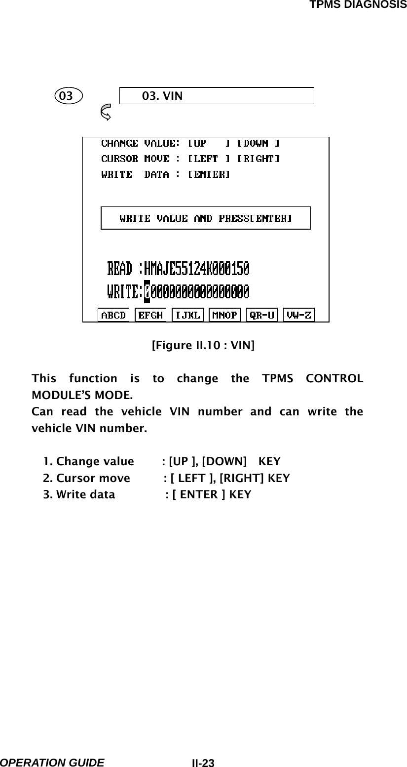TPMS DIAGNOSIS  OPERATION GUIDE  II-23     03  03. VIN        [Figure II.10 : VIN]  This function is to change the TPMS CONTROL MODULE’S MODE. Can read the vehicle VIN number and can write the vehicle VIN number.  1. Change value     : [UP ], [DOWN]  KEY 2. Cursor move      : [ LEFT ], [RIGHT] KEY   3. Write data         : [ ENTER ] KEY             