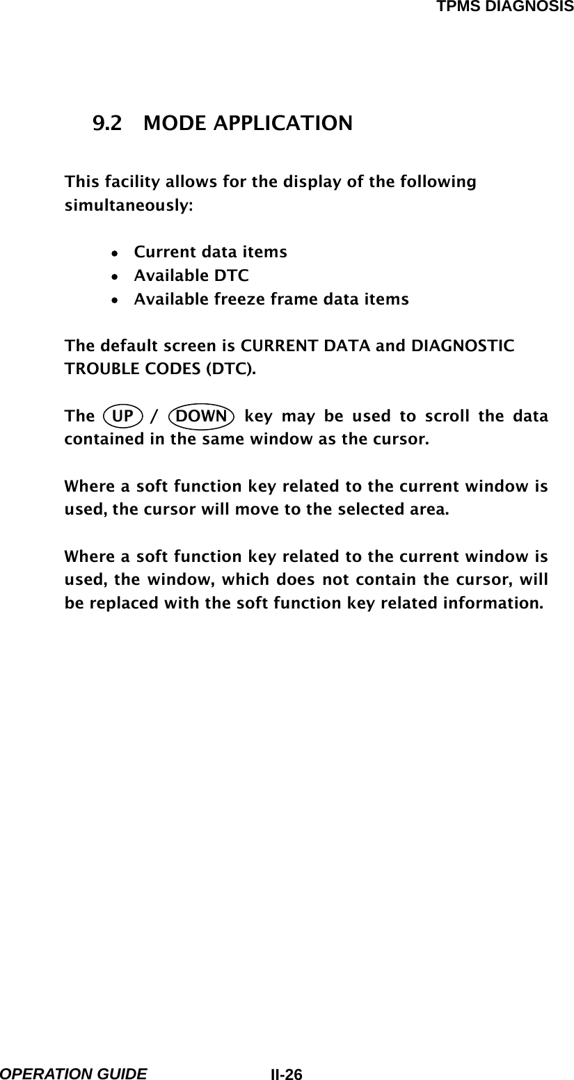 TPMS DIAGNOSIS  OPERATION GUIDE  II-269.2  MODE APPLICATION  This facility allows for the display of the following simultaneously:  •  Current data items •  Available DTC  •    Available freeze frame data items  The default screen is CURRENT DATA and DIAGNOSTIC TROUBLE CODES (DTC).  The  UP  /  DOWN  key may be used to scroll the data contained in the same window as the cursor.  Where a soft function key related to the current window is used, the cursor will move to the selected area.  Where a soft function key related to the current window is used, the window, which does not contain the cursor, will be replaced with the soft function key related information. 