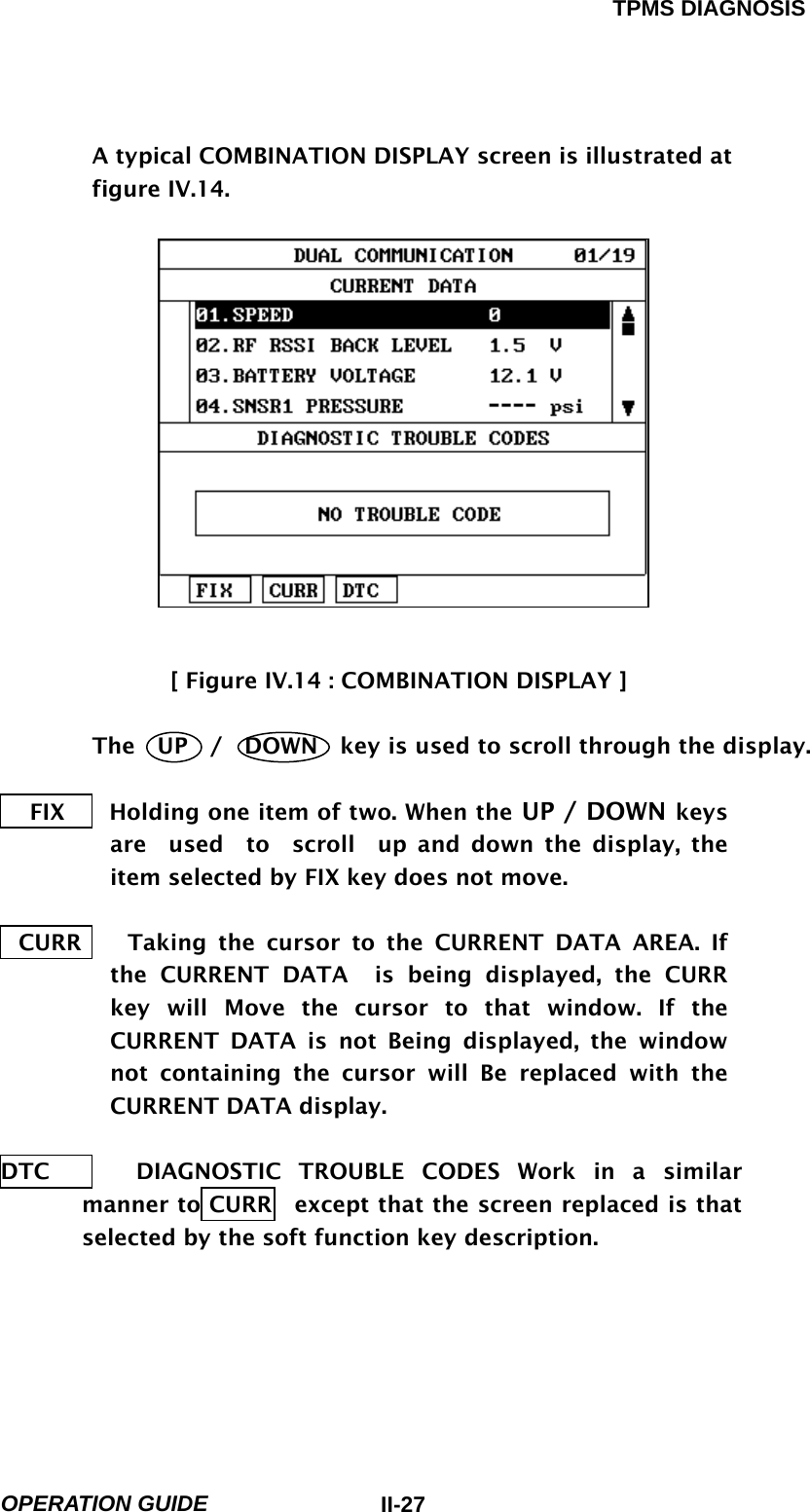 TPMS DIAGNOSIS  OPERATION GUIDE  II-27A typical COMBINATION DISPLAY screen is illustrated at figure IV.14.               [ Figure IV.14 : COMBINATION DISPLAY ]   The  UP  /  DOWN  key is used to scroll through the display.    FIX       Holding one item of two. When the UP / DOWN keys are  used  to  scroll  up and down the display, the item selected by FIX key does not move.  CURR    Taking the cursor to the CURRENT DATA AREA. If the CURRENT DATA  is being displayed, the CURR key will Move the cursor to that window. If the CURRENT DATA is not Being displayed, the window not containing the cursor will Be replaced with the CURRENT DATA display.  DTC     DIAGNOSTIC TROUBLE CODES Work in a similar manner to CURR   except that the screen replaced is that selected by the soft function key description.      