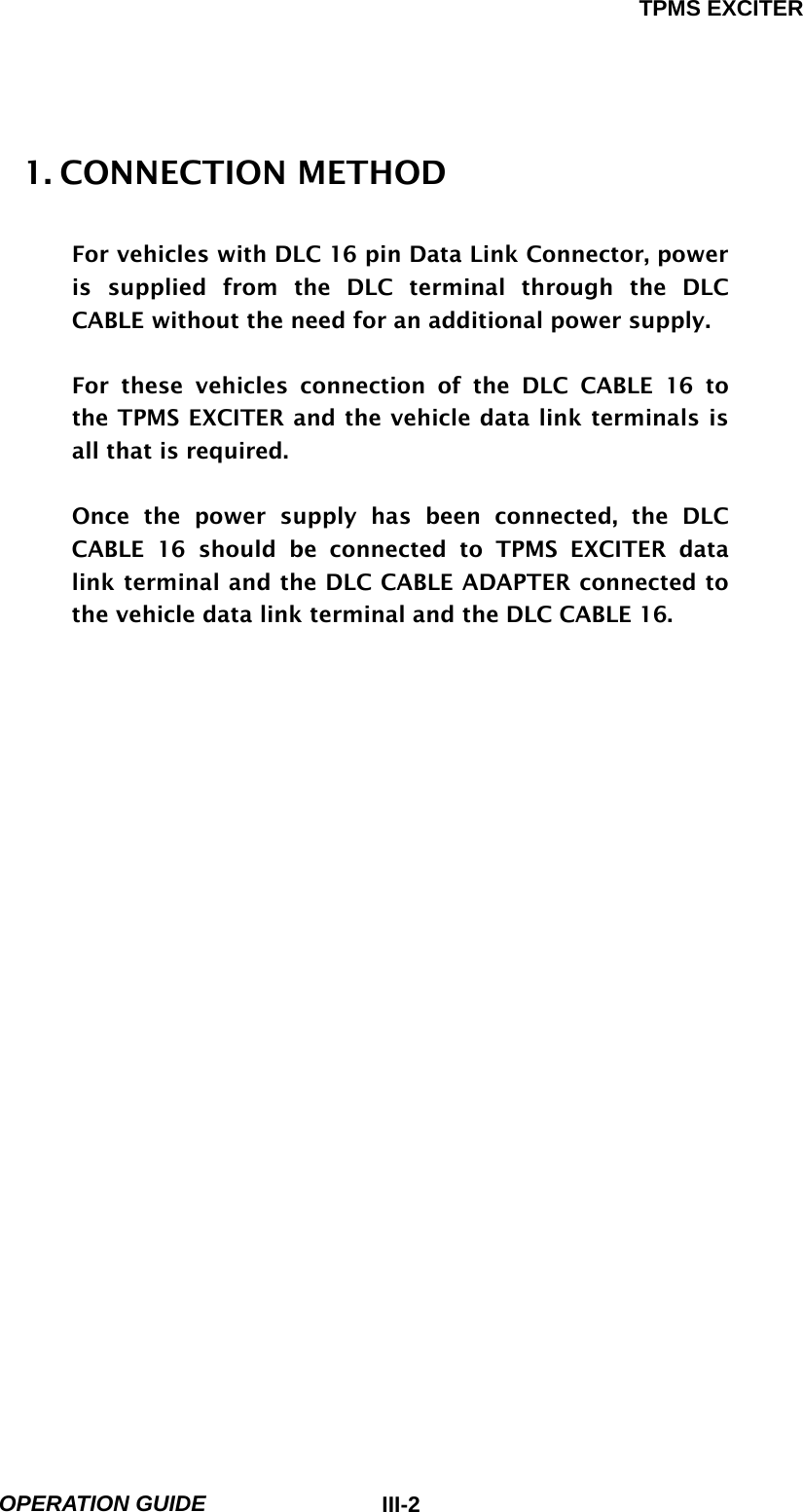 TPMS EXCITER  OPERATION GUIDE  III-21. CONNECTION METHOD    For vehicles with DLC 16 pin Data Link Connector, power is supplied from the DLC terminal through the DLC CABLE without the need for an additional power supply.  For these vehicles connection of the DLC CABLE 16 to the TPMS EXCITER and the vehicle data link terminals is all that is required.  Once the power supply has been connected, the DLC CABLE 16 should be connected to TPMS EXCITER data link terminal and the DLC CABLE ADAPTER connected to the vehicle data link terminal and the DLC CABLE 16.                         