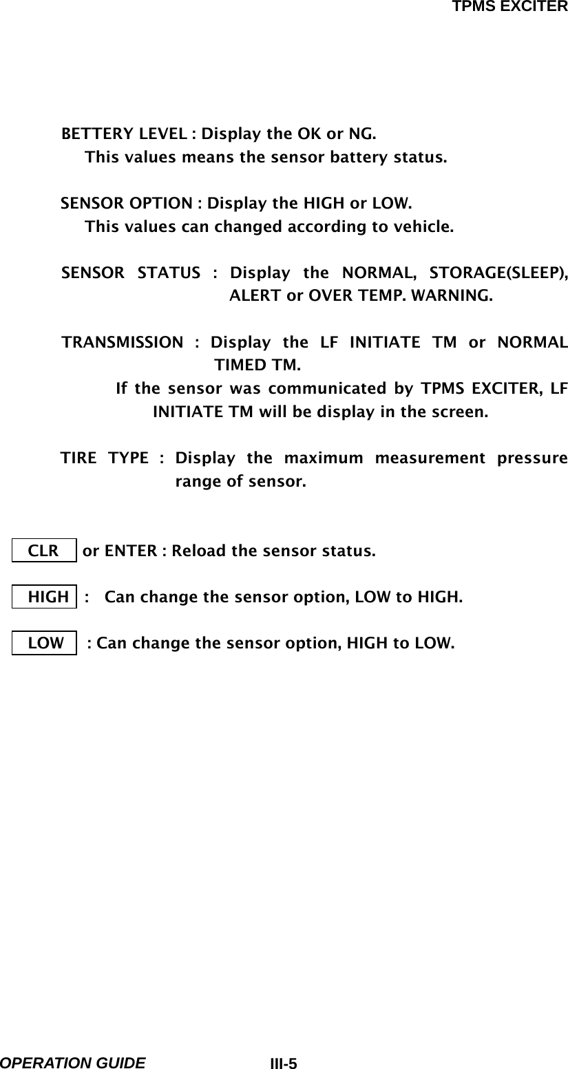 TPMS EXCITER  OPERATION GUIDE  III-5         BETTERY LEVEL : Display the OK or NG.        This values means the sensor battery status.  SENSOR OPTION : Display the HIGH or LOW.        This values can changed according to vehicle.      SENSOR STATUS : Display the NORMAL, STORAGE(SLEEP), ALERT or OVER TEMP. WARNING.                           TRANSMISSION : Display the LF INITIATE TM or NORMAL TIMED TM.          If the sensor was communicated by TPMS EXCITER, LF INITIATE TM will be display in the screen.      TIRE TYPE : Display the maximum measurement pressure range of sensor.         CLR      or ENTER : Reload the sensor status.  HIGH    :    Can change the sensor option, LOW to HIGH.  LOW      : Can change the sensor option, HIGH to LOW.               