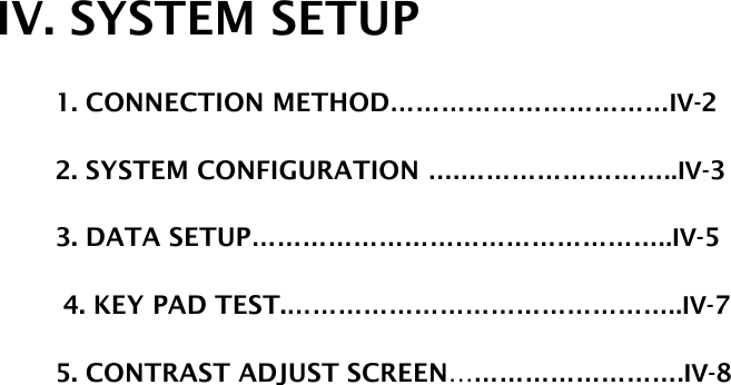 IV. SYSTEM SETUP          1. CONNECTION METHOD……………………………IV-2                           2. SYSTEM CONFIGURATION ….……………………..IV-3          3. DATA SETUP…………………………………………..IV-5  4. KEY PAD TEST.………………………………………..IV-7          5. CONTRAST ADJUST SCREEN……………………….IV-8                                         
