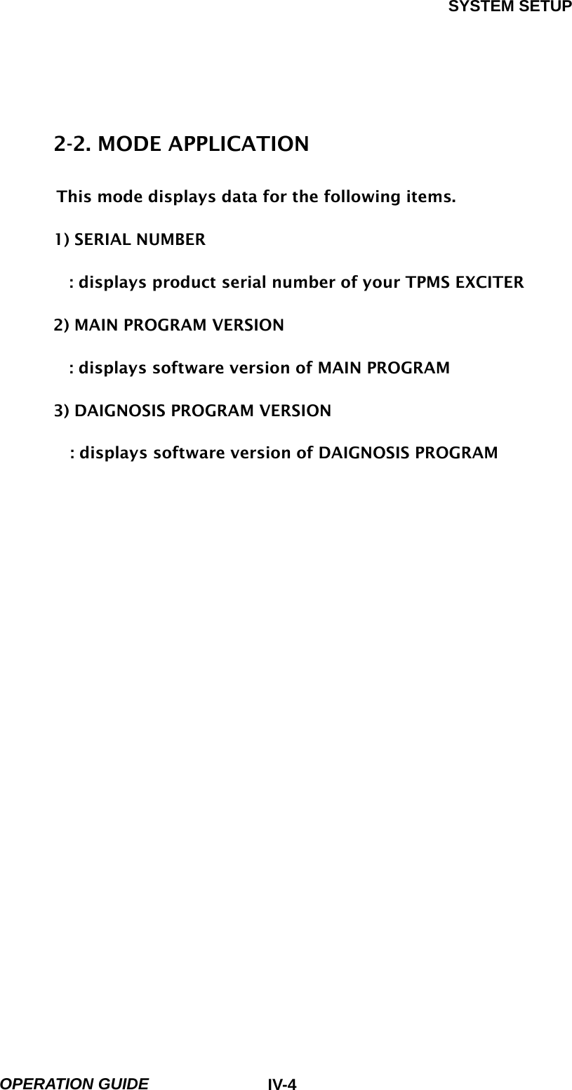SYSTEM SETUP  OPERATION GUIDE  IV-4 2-2. MODE APPLICATION      This mode displays data for the following items.  1) SERIAL NUMBER  : displays product serial number of your TPMS EXCITER  2) MAIN PROGRAM VERSION  : displays software version of MAIN PROGRAM  3) DAIGNOSIS PROGRAM VERSION  : displays software version of DAIGNOSIS PROGRAM   
