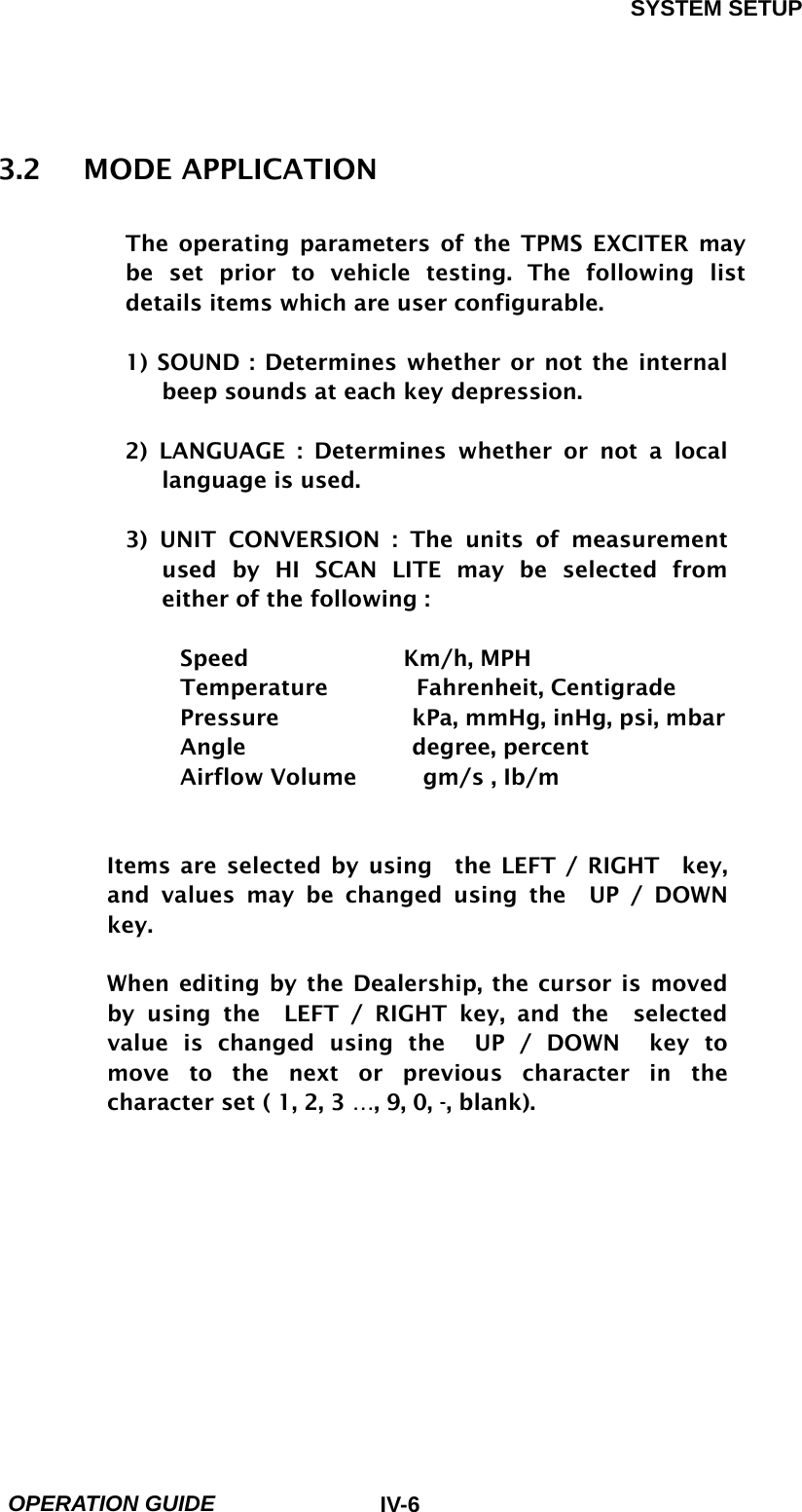 SYSTEM SETUP  OPERATION GUIDE  IV-63.2   MODE APPLICATION  The operating parameters of the TPMS EXCITER may be set prior to vehicle testing. The following list details items which are user configurable.    1) SOUND : Determines whether or not the internal beep sounds at each key depression.  2) LANGUAGE : Determines whether or not a local language is used.  3) UNIT CONVERSION : The units of measurement used by HI SCAN LITE may be selected from either of the following :  Speed              Km/h, MPH Temperature        Fahrenheit, Centigrade Pressure            kPa, mmHg, inHg, psi, mbar Angle               degree, percent Airflow Volume      gm/s , Ib/m   Items are selected by using  the LEFT / RIGHT  key, and values may be changed using the  UP / DOWN key.  When editing by the Dealership, the cursor is moved      by using the  LEFT / RIGHT key, and the  selected value is changed using the  UP / DOWN  key to move to the next or previous character in the character set ( 1, 2, 3 …, 9, 0, -, blank).    