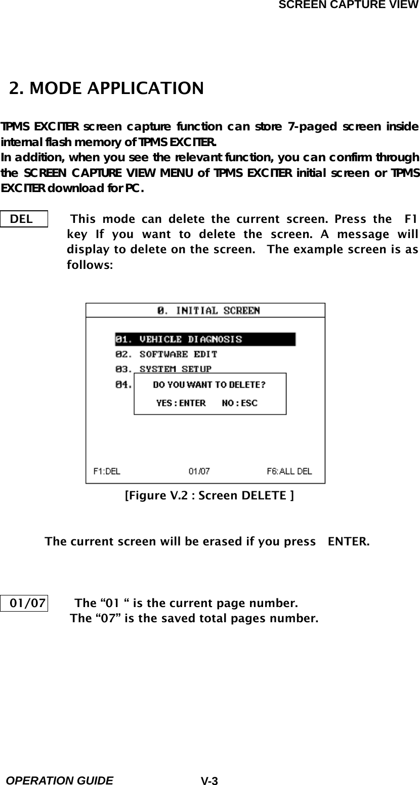SCREEN CAPTURE VIEW  OPERATION GUIDE  V-3  2. MODE APPLICATION  TPMS EXCITER screen capture function can store 7-paged screen inside internal flash memory of TPMS EXCITER. In addition, when you see the relevant function, you can confirm through the SCREEN CAPTURE VIEW MENU of TPMS EXCITER initial screen or TPMS EXCITER download for PC.  DEL      This mode can delete the current screen. Press the  F1  key If you want to delete the screen. A message will display to delete on the screen.    The example screen is as follows:               [Figure V.2 : Screen DELETE ]       The current screen will be erased if you press    ENTER.    01/07          The “01 “ is the current page number.             The “07” is the saved total pages number.       