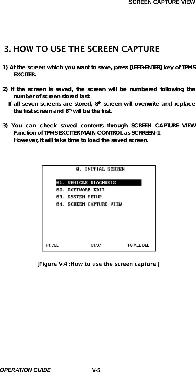 SCREEN CAPTURE VIEW  OPERATION GUIDE  V-5 3. HOW TO USE THE SCREEN CAPTURE  1) At the screen which you want to save, press [LEFT+ENTER] key of TPMS EXCITER.  2) If the screen is saved, the screen will be numbered following the number of screen stored last.   If all seven screens are stored, 8th screen will overwrite and replace the first screen and 8th will be the first.  3) You can check saved contents through SCREEN CAPTURE VIEW Function of TPMS EXCITER MAIN CONTROL as SCRREEN-1 However, it will take time to load the saved screen.                  [Figure V.4 :How to use the screen capture ]           