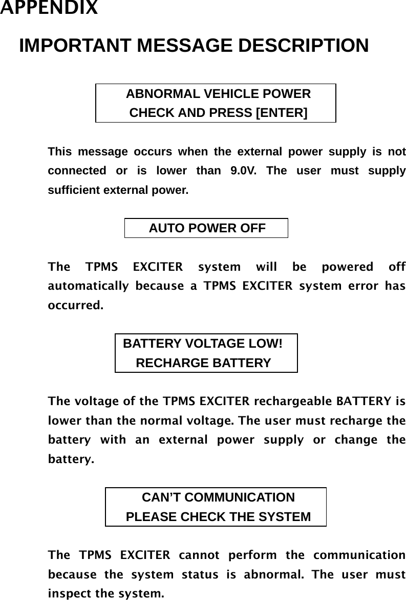 APPENDIX IMPORTANT MESSAGE DESCRIPTION  ABNORMAL VEHICLE POWER CHECK AND PRESS [ENTER]  This message occurs when the external power supply is not connected or is lower than 9.0V. The user must supply sufficient external power.                             AUTO POWER OFF  The TPMS EXCITER system will be powered off automatically because a TPMS EXCITER system error has occurred.                        BATTERY VOLTAGE LOW!                         RECHARGE BATTERY  The voltage of the TPMS EXCITER rechargeable BATTERY is lower than the normal voltage. The user must recharge the battery with an external power supply or change the battery.  CAN’T COMMUNICATION PLEASE CHECK THE SYSTEM  The TPMS EXCITER cannot perform the communication because the system status is abnormal. The user must inspect the system.     