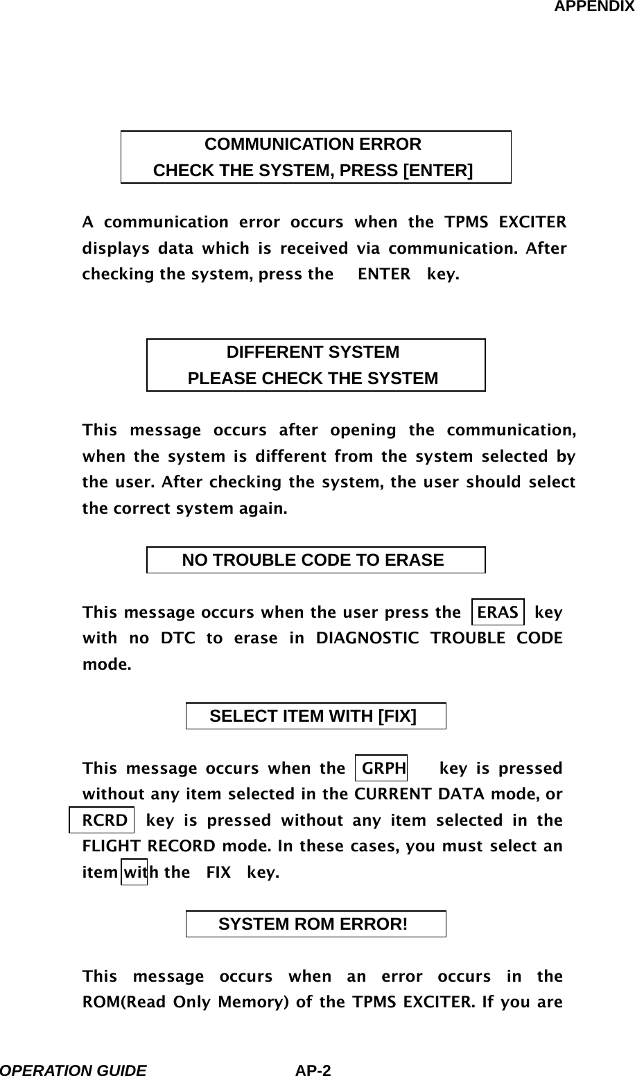 APPENDIX OPERATION GUIDE AP-2  COMMUNICATION ERROR CHECK THE SYSTEM, PRESS [ENTER]  A communication error occurs when the TPMS EXCITER displays data which is received via communication. After checking the system, press the   ENTER  key.   DIFFERENT SYSTEM PLEASE CHECK THE SYSTEM  This message occurs after opening the communication, when the system is different from the system selected by the user. After checking the system, the user should select the correct system again.  NO TROUBLE CODE TO ERASE  This message occurs when the user press the  ERAS  key  with no DTC to erase in DIAGNOSTIC TROUBLE CODE mode.  SELECT ITEM WITH [FIX]  This message occurs when the  GRPH    key is pressed without any item selected in the CURRENT DATA mode, or   RCRD  key is pressed without any item selected in the FLIGHT RECORD mode. In these cases, you must select an item with the  FIX  key.  SYSTEM ROM ERROR!  This message occurs when an error occurs in the ROM(Read Only Memory) of the TPMS EXCITER. If you are 