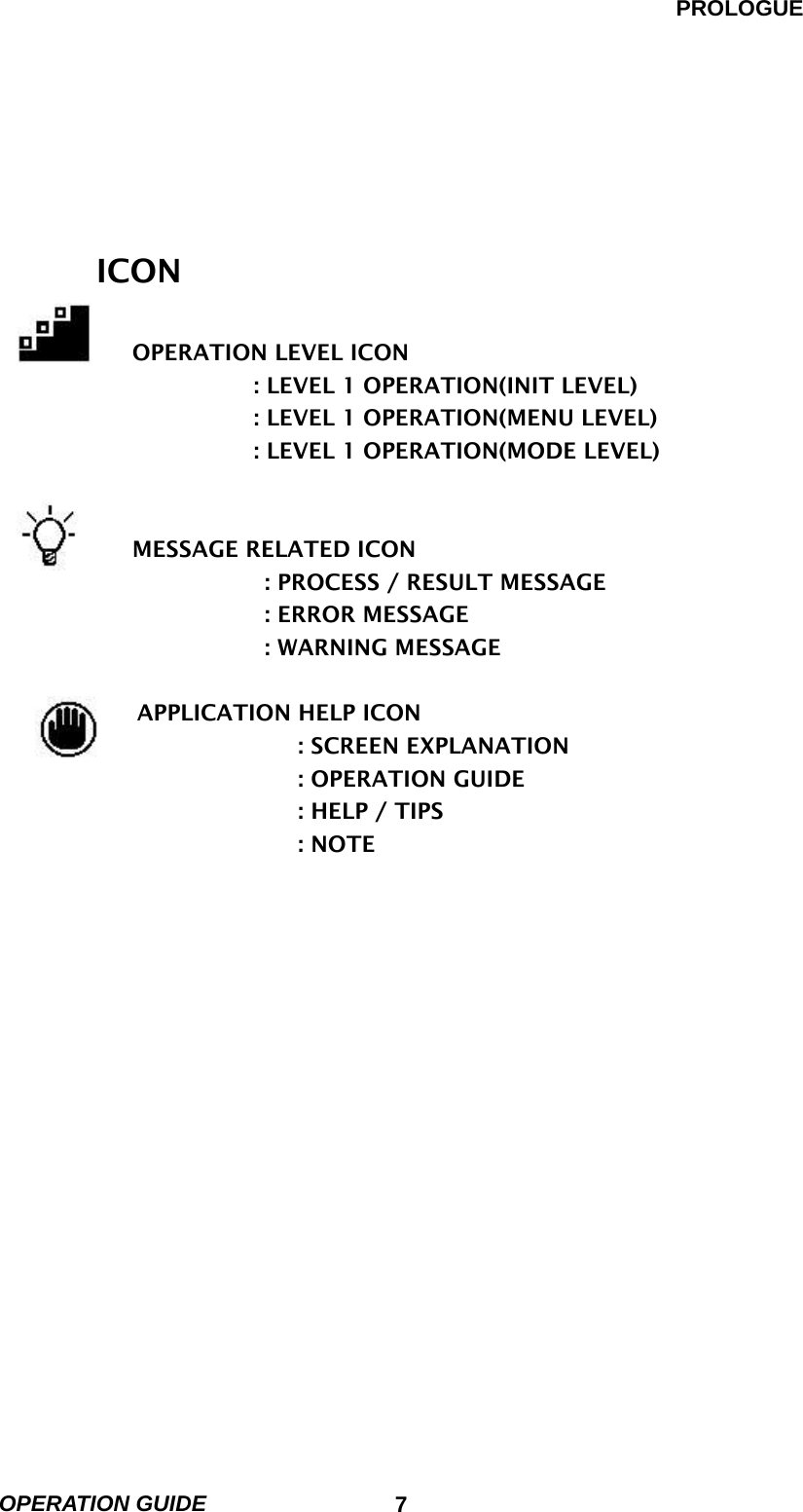 PROLOGUE OPERATION GUIDE                            7                                                      ICON        OPERATION LEVEL ICON                  : LEVEL 1 OPERATION(INIT LEVEL)                  : LEVEL 1 OPERATION(MENU LEVEL)                  : LEVEL 1 OPERATION(MODE LEVEL)                       MESSAGE RELATED ICON                   : PROCESS / RESULT MESSAGE                   : ERROR MESSAGE                   : WARNING MESSAGE          APPLICATION HELP ICON                      : SCREEN EXPLANATION                      : OPERATION GUIDE                      : HELP / TIPS                      : NOTE   