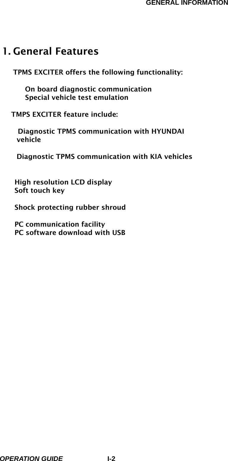 GENERAL INFORMATION        OPERATION GUIDE I-21. General Features  TPMS EXCITER offers the following functionality:     On board diagnostic communication   Special vehicle test emulation  TMPS EXCITER feature include:        Diagnostic TPMS communication with HYUNDAI vehicle   Diagnostic TPMS communication with KIA vehicles      High resolution LCD display   Soft touch key    Shock protecting rubber shroud    PC communication facility   PC software download with USB  