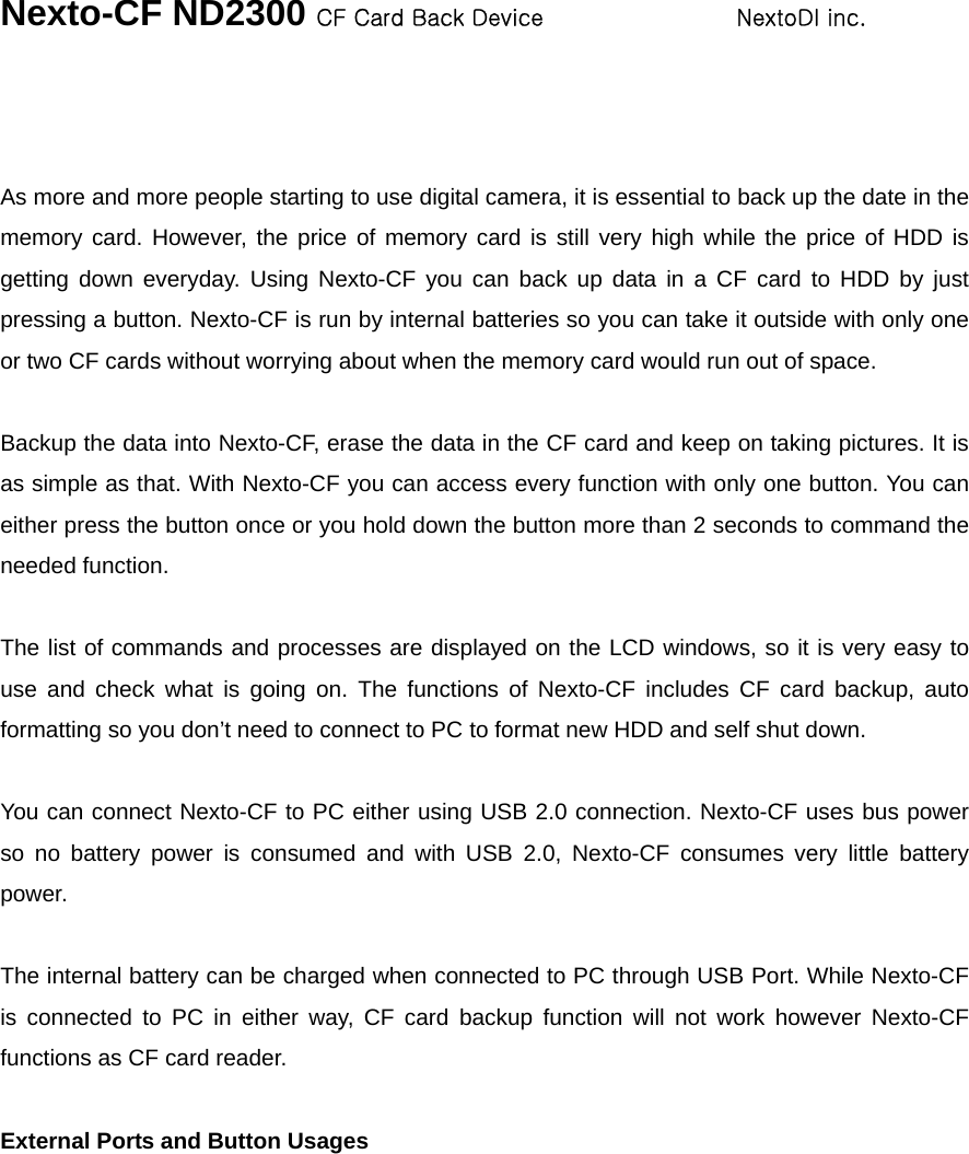 Nexto-CF ND2300 CF Card Back Device                 NextoDI inc.     As more and more people starting to use digital camera, it is essential to back up the date in the memory card. However, the price of memory card is still very high while the price of HDD is getting down everyday. Using Nexto-CF you can back up data in a CF card to HDD by just pressing a button. Nexto-CF is run by internal batteries so you can take it outside with only one or two CF cards without worrying about when the memory card would run out of space.    Backup the data into Nexto-CF, erase the data in the CF card and keep on taking pictures. It is as simple as that. With Nexto-CF you can access every function with only one button. You can either press the button once or you hold down the button more than 2 seconds to command the needed function.    The list of commands and processes are displayed on the LCD windows, so it is very easy to use and check what is going on. The functions of Nexto-CF includes CF card backup, auto formatting so you don’t need to connect to PC to format new HDD and self shut down.    You can connect Nexto-CF to PC either using USB 2.0 connection. Nexto-CF uses bus power so no battery power is consumed and with USB 2.0, Nexto-CF consumes very little battery power.   The internal battery can be charged when connected to PC through USB Port. While Nexto-CF is connected to PC in either way, CF card backup function will not work however Nexto-CF functions as CF card reader.    External Ports and Button Usages  