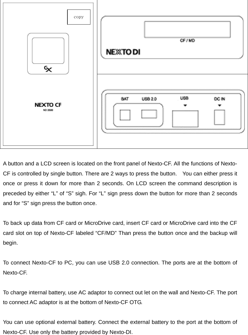  A button and a LCD screen is located on the front panel of Nexto-CF. All the functions of Nexto-CF is controlled by single button. There are 2 ways to press the button.    You can either press it once or press it down for more than 2 seconds. On LCD screen the command description is preceded by either “L” of “S” sigh. For “L” sign press down the button for more than 2 seconds and for “S” sign press the button once.    To back up data from CF card or MicroDrive card, insert CF card or MicroDrive card into the CF card slot on top of Nexto-CF labeled “CF/MD” Than press the button once and the backup will begin.   To connect Nexto-CF to PC, you can use USB 2.0 connection. The ports are at the bottom of Nexto-CF.   To charge internal battery, use AC adaptor to connect out let on the wall and Nexto-CF. The port to connect AC adaptor is at the bottom of Nexto-CF OTG.    You can use optional external battery. Connect the external battery to the port at the bottom of Nexto-CF. Use only the battery provided by Nexto-DI.     copy 