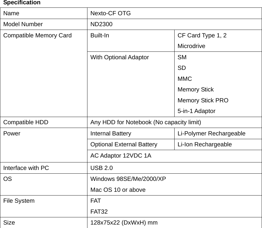 Specification Name Nexto-CF OTG Model Number    ND2300 Built-In  CF Card Type 1, 2 Microdrive Compatible Memory Card With Optional Adaptor  SM SD MMC Memory Stick Memory Stick PRO 5-in-1 Adaptor Compatible HDD  Any HDD for Notebook (No capacity limit) Internal Battery  Li-Polymer Rechargeable   Optional External Battery  Li-Ion Rechargeable Power AC Adaptor 12VDC 1A Interface with PC  USB 2.0 OS Windows 98SE/Me/2000/XP Mac OS 10 or above File System  FAT FAT32 Size  128x75x22 (DxWxH) mm   