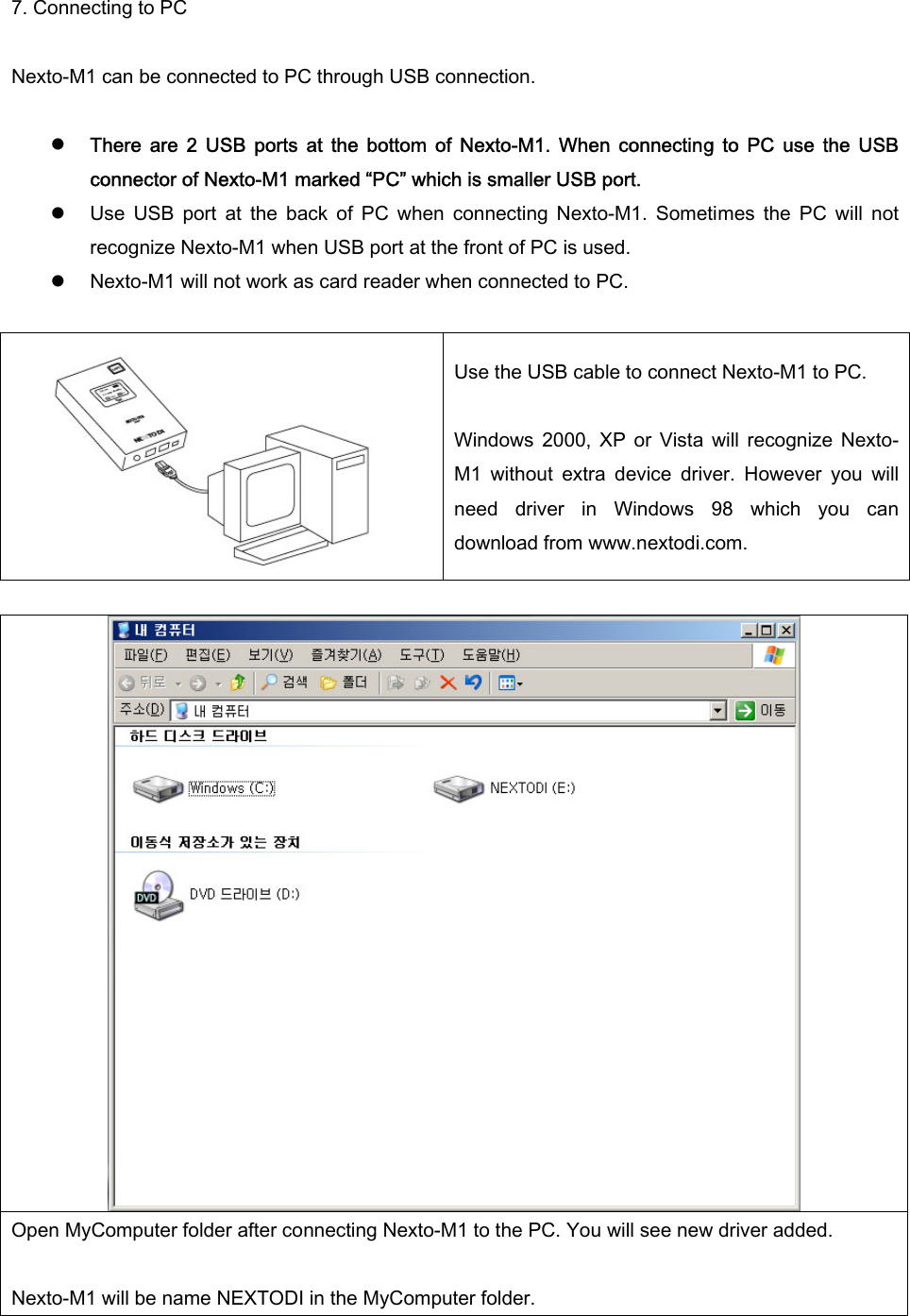 7. Connecting to PC  Nexto-M1 can be connected to PC through USB connection.    z There  are  2  USB  ports  at  the  bottom  of  Nexto-M1.  When  connecting  to  PC  use  the  USB connector of Nexto-M1 marked “PC” which is smaller USB port.   z Use  USB  port  at  the  back  of  PC  when  connecting  Nexto-M1.  Sometimes  the  PC  will  not recognize Nexto-M1 when USB port at the front of PC is used.   z Nexto-M1 will not work as card reader when connected to PC.   Use the USB cable to connect Nexto-M1 to PC.    Windows  2000,  XP  or  Vista  will  recognize  Nexto-M1  without  extra  device  driver.  However  you  will need  driver  in  Windows  98  which  you  can download from www.nextodi.com.   Open MyComputer folder after connecting Nexto-M1 to the PC. You will see new driver added.    Nexto-M1 will be name NEXTODI in the MyComputer folder.   