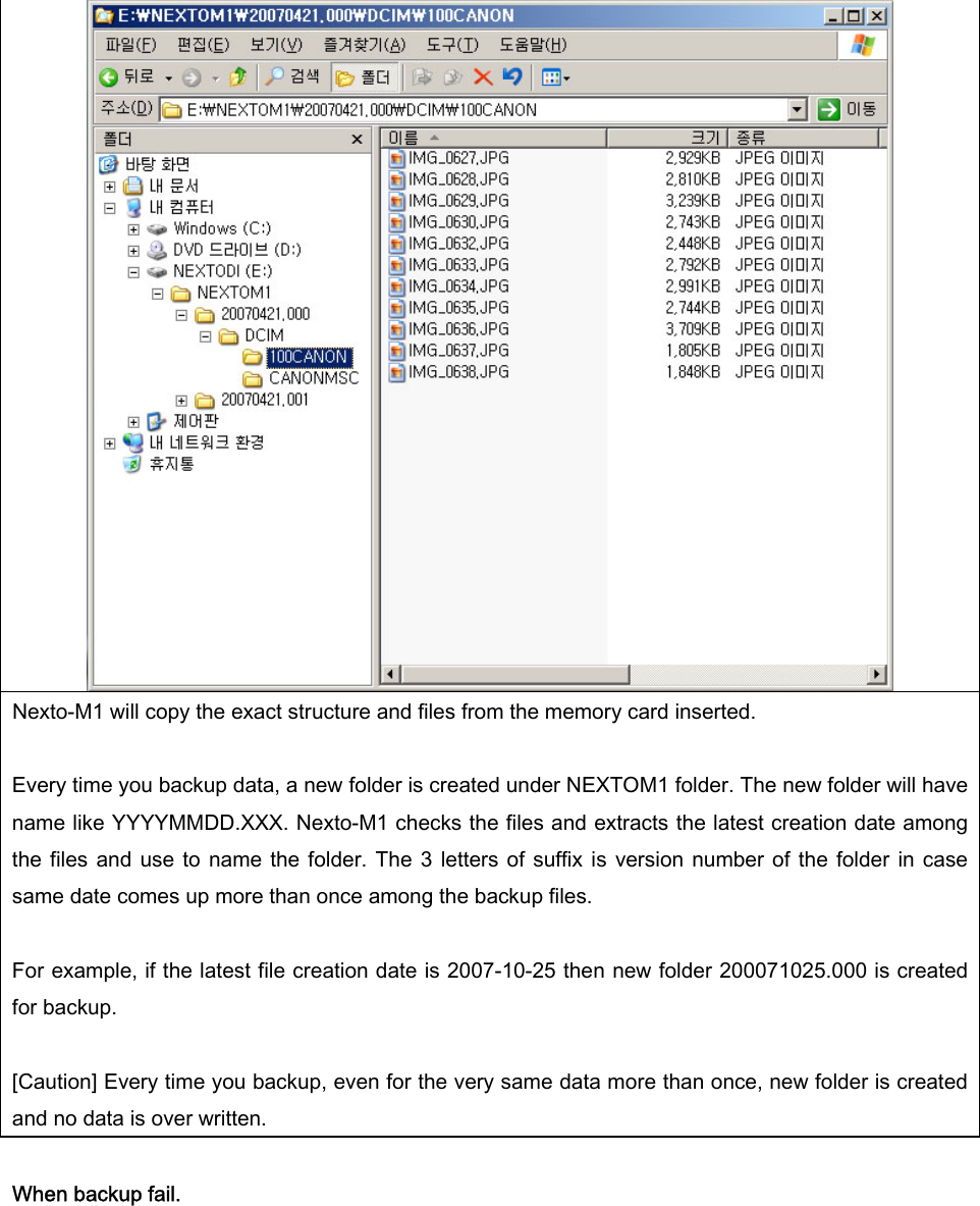   Nexto-M1 will copy the exact structure and files from the memory card inserted.    Every time you backup data, a new folder is created under NEXTOM1 folder. The new folder will have name like YYYYMMDD.XXX. Nexto-M1 checks the files and extracts the latest creation date among the files  and use  to  name the  folder.  The 3  letters of  suffix  is  version number of  the folder  in case same date comes up more than once among the backup files.    For example, if the latest file creation date is 2007-10-25 then new folder 200071025.000 is created for backup.    [Caution] Every time you backup, even for the very same data more than once, new folder is created and no data is over written.    When backup fail.    