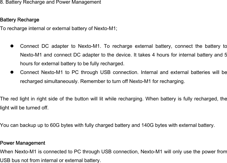 8. Battery Recharge and Power Management  Battery Recharge To recharge internal or external battery of Nexto-M1;   z Connect  DC  adapter  to  Nexto-M1.  To  recharge  external  battery,  connect  the  battery  to Nexto-M1 and connect DC adapter to the device. It takes 4 hours for internal battery and 5 hours for external battery to be fully recharged.   z Connect  Nexto-M1  to  PC  through  USB  connection.  Internal  and  external  batteries  will  be recharged simultaneously. Remember to turn off Nexto-M1 for recharging.  The red light in  right side of the button will lit while recharging. When battery is fully recharged, the light will be turned off.    You can backup up to 60G bytes with fully charged battery and 140G bytes with external battery.    Power Management When Nexto-M1 is connected to PC through USB connection, Nexto-M1 will only use the power from USB bus not from internal or external battery.     