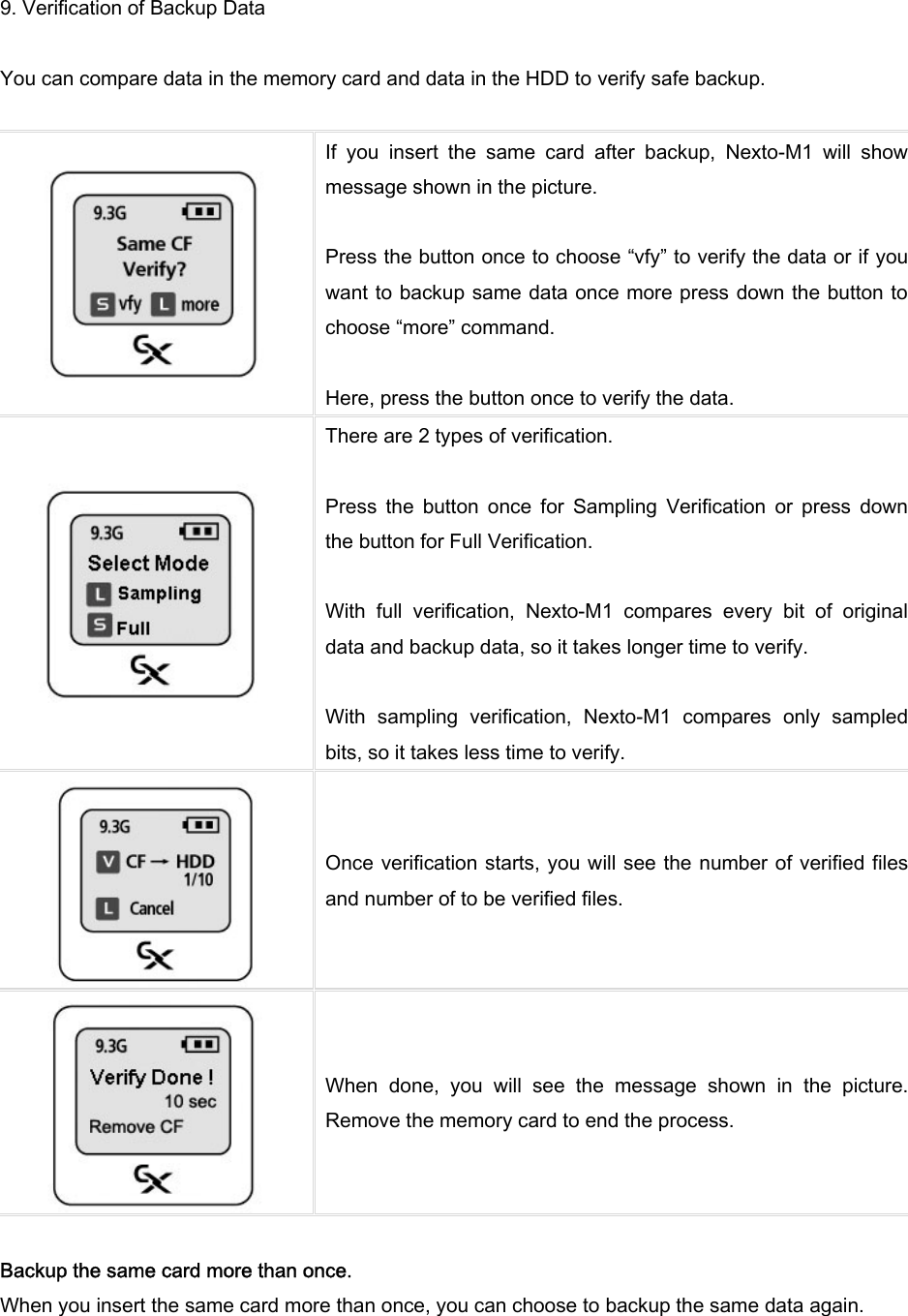 9. Verification of Backup Data  You can compare data in the memory card and data in the HDD to verify safe backup.     If  you  insert  the  same  card  after  backup,  Nexto-M1  will  show message shown in the picture.    Press the button once to choose “vfy” to verify the data or if you want to backup same data once more press down the button to choose “more” command.    Here, press the button once to verify the data.  There are 2 types of verification.    Press  the  button  once  for  Sampling  Verification  or  press  down the button for Full Verification.    With  full  verification,  Nexto-M1  compares  every  bit  of  original data and backup data, so it takes longer time to verify.    With  sampling  verification,  Nexto-M1  compares  only  sampled bits, so it takes less time to verify.    Once verification starts, you will see the number of verified files and number of to be verified files.  When  done,  you  will  see  the  message  shown  in  the  picture. Remove the memory card to end the process.    Backup the same card more than once.   When you insert the same card more than once, you can choose to backup the same data again.    