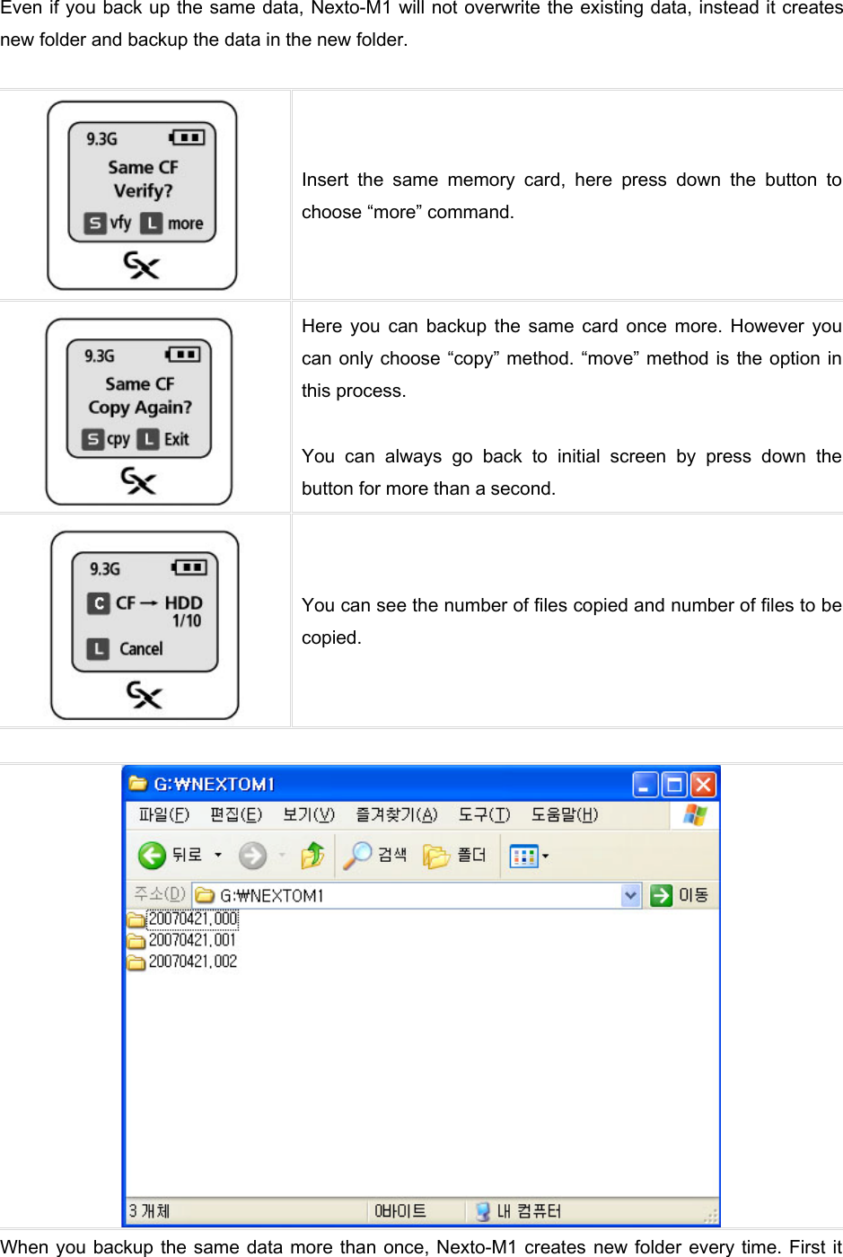 Even if you back up the same data, Nexto-M1 will not overwrite the existing data, instead it creates new folder and backup the data in the new folder.     Insert  the  same  memory  card,  here  press  down  the  button  to choose “more” command.    Here  you  can  backup  the  same  card  once  more.  However  you can only choose “copy” method. “move” method is the option in this process.    You  can  always  go  back  to  initial  screen  by  press  down  the button for more than a second.    You can see the number of files copied and number of files to be copied.     When you backup the same data more than once, Nexto-M1 creates  new folder every time. First it 