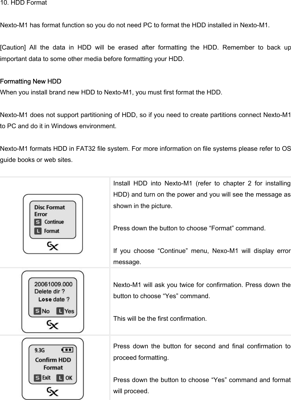 10. HDD Format  Nexto-M1 has format function so you do not need PC to format the HDD installed in Nexto-M1.    [Caution]  All  the  data  in  HDD  will  be  erased  after  formatting  the  HDD.  Remember  to  back  up important data to some other media before formatting your HDD.   Formatting New HDD When you install brand new HDD to Nexto-M1, you must first format the HDD.    Nexto-M1 does not support partitioning of HDD, so if you need to create partitions connect Nexto-M1 to PC and do it in Windows environment.    Nexto-M1 formats HDD in FAT32 file system. For more information on file systems please refer to OS guide books or web sites.     Install  HDD  into  Nexto-M1  (refer  to  chapter  2  for  installing HDD) and turn on the power and you will see the message as shown in the picture.    Press down the button to choose “Format” command.    If  you  choose  “Continue”  menu,  Nexo-M1  will  display  error message.    Nexto-M1 will ask you twice for confirmation. Press down the button to choose “Yes” command.    This will be the first confirmation.    Press  down  the  button  for  second  and  final  confirmation  to proceed formatting.    Press down the button to choose “Yes” command and format will proceed.   