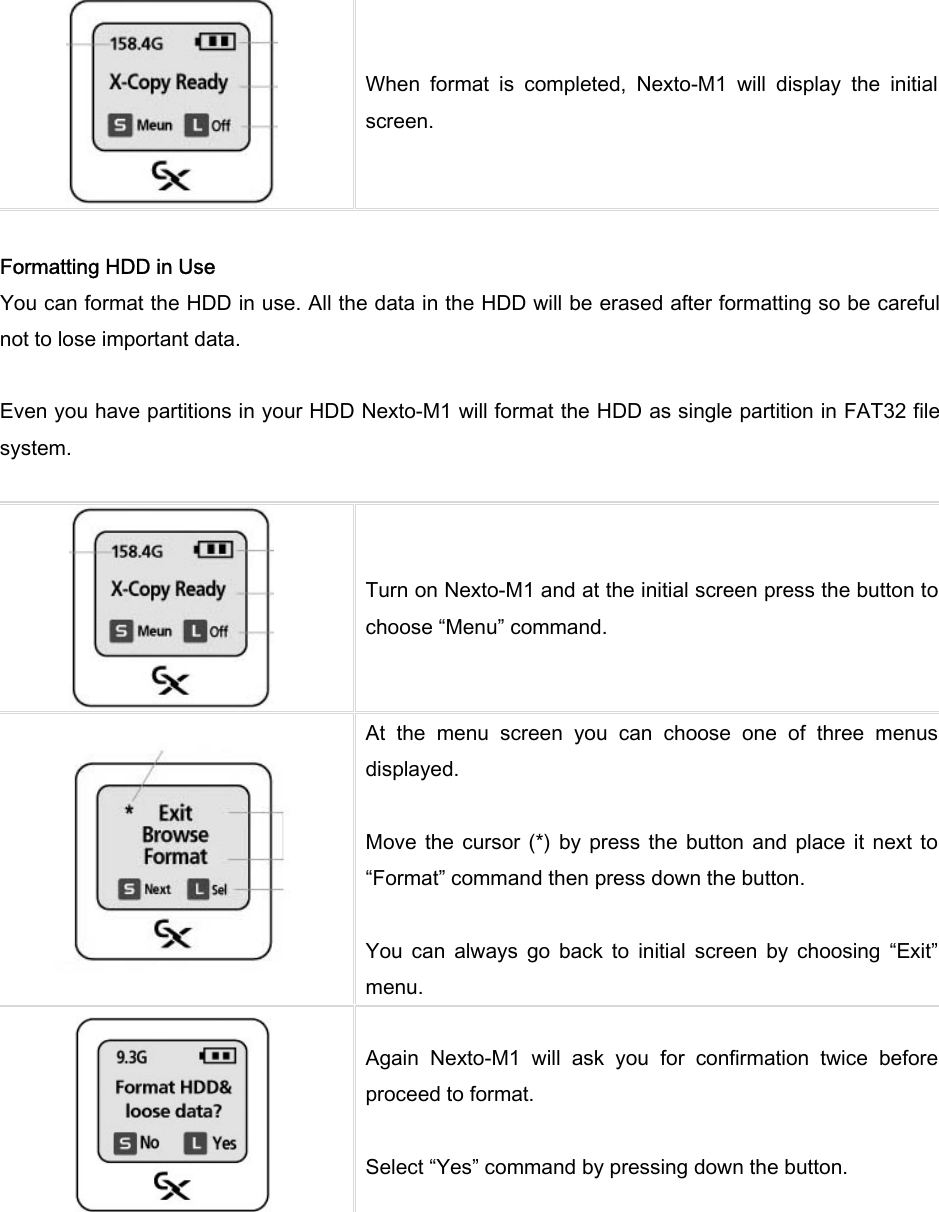  When  format  is  completed,  Nexto-M1  will  display  the  initial screen.    Formatting HDD in Use You can format the HDD in use. All the data in the HDD will be erased after formatting so be careful not to lose important data.    Even you have partitions in your HDD Nexto-M1 will format the HDD as single partition in FAT32 file system.     Turn on Nexto-M1 and at the initial screen press the button to choose “Menu” command.    At  the  menu  screen  you  can  choose  one  of  three  menus displayed.    Move  the  cursor  (*) by  press the  button and  place  it  next  to “Format” command then press down the button.    You  can  always  go  back  to  initial  screen  by  choosing  “Exit” menu.    Again  Nexto-M1  will  ask  you  for  confirmation  twice  before proceed to format.    Select “Yes” command by pressing down the button.   