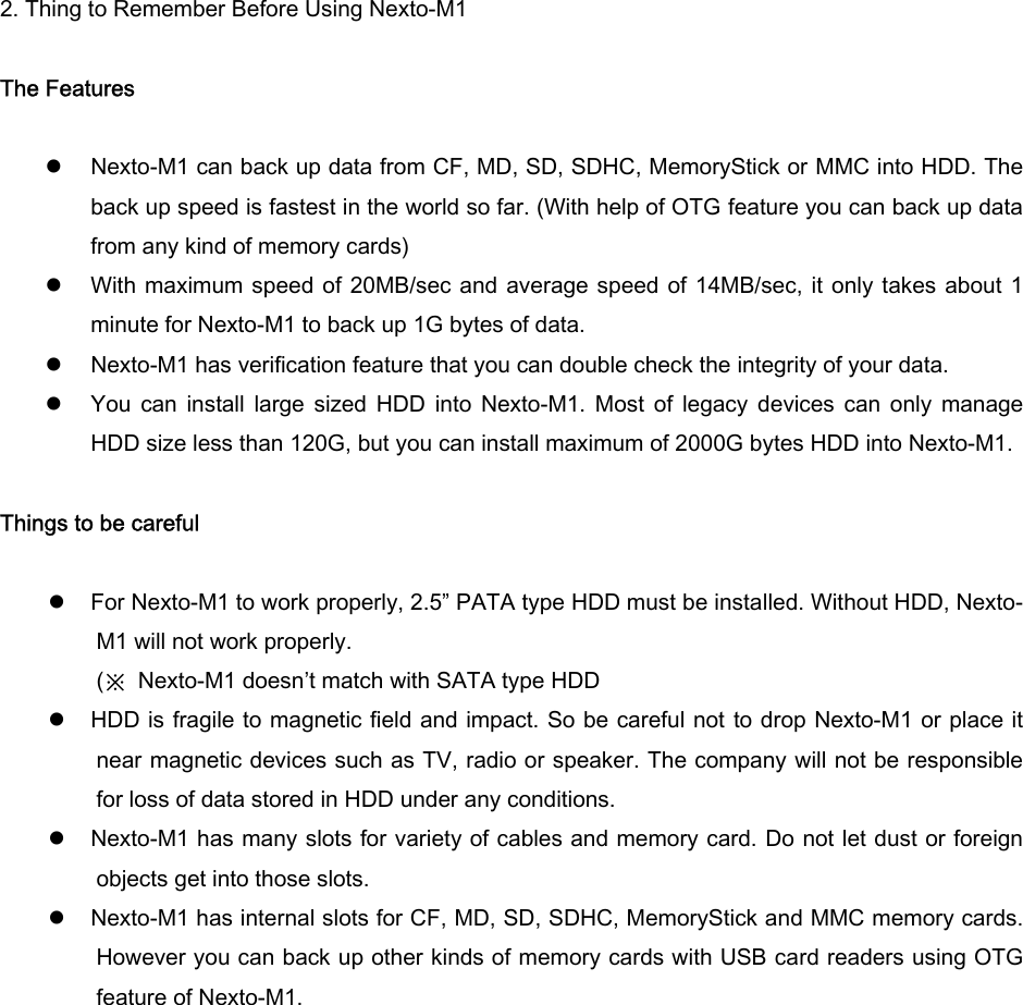 2. Thing to Remember Before Using Nexto-M1  The Features    z Nexto-M1 can back up data from CF, MD, SD, SDHC, MemoryStick or MMC into HDD. The back up speed is fastest in the world so far. (With help of OTG feature you can back up data from any kind of memory cards) z With maximum speed of 20MB/sec and average speed of 14MB/sec, it  only  takes about 1 minute for Nexto-M1 to back up 1G bytes of data.   z Nexto-M1 has verification feature that you can double check the integrity of your data.   z You  can  install  large  sized HDD  into  Nexto-M1.  Most  of  legacy  devices  can  only  manage HDD size less than 120G, but you can install maximum of 2000G bytes HDD into Nexto-M1.  Things to be careful  z For Nexto-M1 to work properly, 2.5” PATA type HDD must be installed. Without HDD, Nexto-M1 will not work properly.   (※  Nexto-M1 doesn’t match with SATA type HDD z HDD is fragile to magnetic field and impact. So be careful not  to drop Nexto-M1 or place it near magnetic devices such as TV, radio or speaker. The company will not be responsible for loss of data stored in HDD under any conditions.   z Nexto-M1 has many slots for variety of cables and memory card. Do not let dust or foreign objects get into those slots.   z Nexto-M1 has internal slots for CF, MD, SD, SDHC, MemoryStick and MMC memory cards. However you can back up other kinds of memory cards with USB card readers using OTG feature of Nexto-M1.   