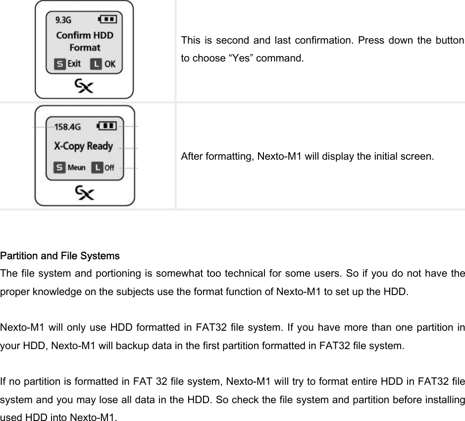  This is  second  and last  confirmation. Press down  the button to choose “Yes” command.      After formatting, Nexto-M1 will display the initial screen.      Partition and File Systems The file system and portioning is somewhat too technical for some users. So if you do not have the proper knowledge on the subjects use the format function of Nexto-M1 to set up the HDD.  Nexto-M1 will only use HDD formatted in  FAT32 file  system. If you have more than one partition in your HDD, Nexto-M1 will backup data in the first partition formatted in FAT32 file system.    If no partition is formatted in FAT 32 file system, Nexto-M1 will try to format entire HDD in FAT32 file system and you may lose all data in the HDD. So check the file system and partition before installing used HDD into Nexto-M1. 