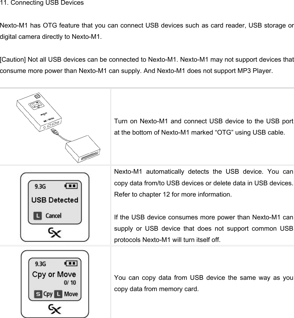 11. Connecting USB Devices  Nexto-M1 has OTG feature that you can connect USB devices such as card reader, USB storage or digital camera directly to Nexto-M1.    [Caution] Not all USB devices can be connected to Nexto-M1. Nexto-M1 may not support devices that consume more power than Nexto-M1 can supply. And Nexto-M1 does not support MP3 Player.   Turn on Nexto-M1 and connect USB device to the USB port at the bottom of Nexto-M1 marked “OTG” using USB cable.    Nexto-M1  automatically  detects  the  USB  device.  You  can copy data from/to USB devices or delete data in USB devices. Refer to chapter 12 for more information.  If the USB device consumes more power than Nexto-M1 can supply  or  USB  device  that  does  not  support  common  USB protocols Nexto-M1 will turn itself off.    You  can  copy  data  from  USB  device  the  same  way  as  you copy data from memory card.    