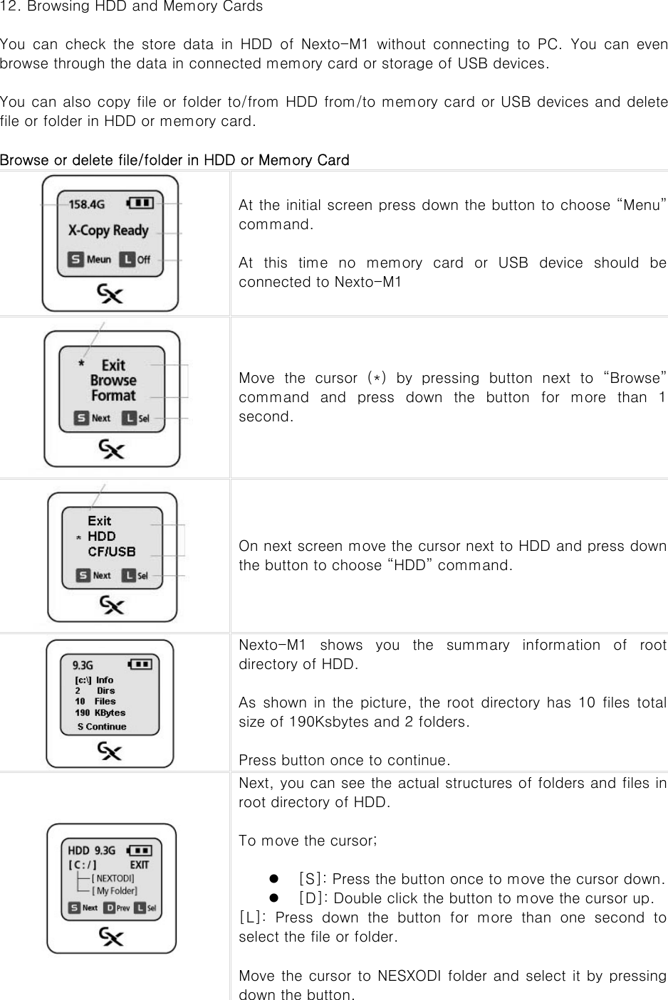 12. Browsing HDD and Memory Cards  You  can  check  the  store  data  in  HDD  of  Nexto-M1  without  connecting to PC. You can even browse through the data in connected memory card or storage of USB devices.    You can also copy file or folder to/from HDD from/to memory card or USB devices and delete file or folder in HDD or memory card.    Browse or delete file/folder in HDD or Memory Card  At the initial screen press down the button to choose “Menu” command.    At this time no memory card or USB device should be connected to Nexto-M1  Move the cursor (*) by pressing button next to “Browse” command  and  press  down  the  button  for  more  than  1 second.    On next screen move the cursor next to HDD and press down the button to choose “HDD” command.  Nexto-M1  shows  you  the  summary  information  of  root directory of HDD.    As shown in the picture, the root directory has 10 files total size of 190Ksbytes and 2 folders.    Press button once to continue.    Next, you can see the actual structures of folders and files in root directory of HDD.    To move the cursor;  z [S]: Press the button once to move the cursor down. z [D]: Double click the button to move the cursor up. [L]: Press down the button for more than one second to select the file or folder.    Move the cursor to NESXODI folder and select it by pressing down the button. 