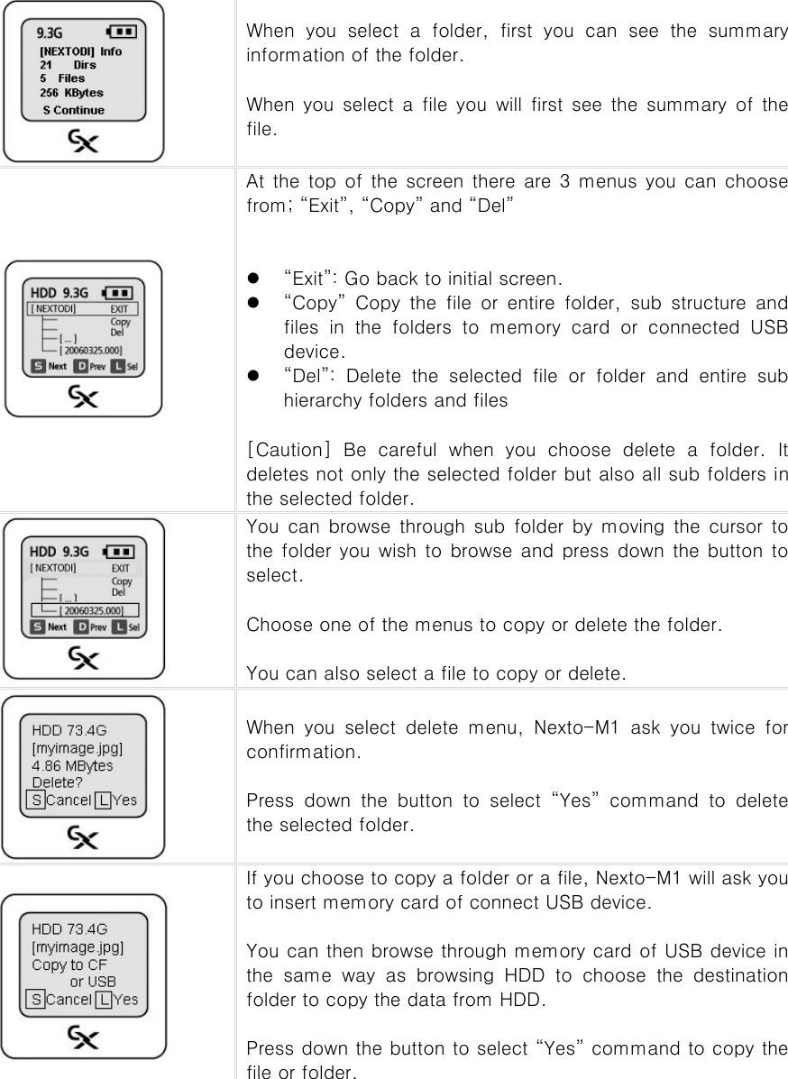  When you select a folder, first you can see the summary information of the folder.    When  you select  a  file  you  will  first  see  the  summary  of  the file.    At the top of the screen there are 3 menus you can choose from; “Exit”, “Copy” and “Del”   z “Exit”: Go back to initial screen. z “Copy” Copy the file or entire folder, sub structure and files in the folders to memory card or connected USB device.     z “Del”:  Delete  the  selected  file  or  folder  and  entire  sub hierarchy folders and files    [Caution] Be careful when you choose delete a folder. It deletes not only the selected folder but also all sub folders in the selected folder.    You  can browse  through  sub  folder  by  moving  the  cursor  to the folder you wish to browse and press down the button to select.  Choose one of the menus to copy or delete the folder.    You can also select a file to copy or delete.    When  you  select  delete  menu,  Nexto-M1  ask  you  twice  for confirmation.    Press  down  the  button  to  select  “Yes”  command  to  delete the selected folder.    If you choose to copy a folder or a file, Nexto-M1 will ask you to insert memory card of connect USB device.  You can then browse through memory card of USB device in the  same  way  as  browsing  HDD  to  choose  the  destination folder to copy the data from HDD.    Press down the button to select “Yes” command to copy the file or folder.          