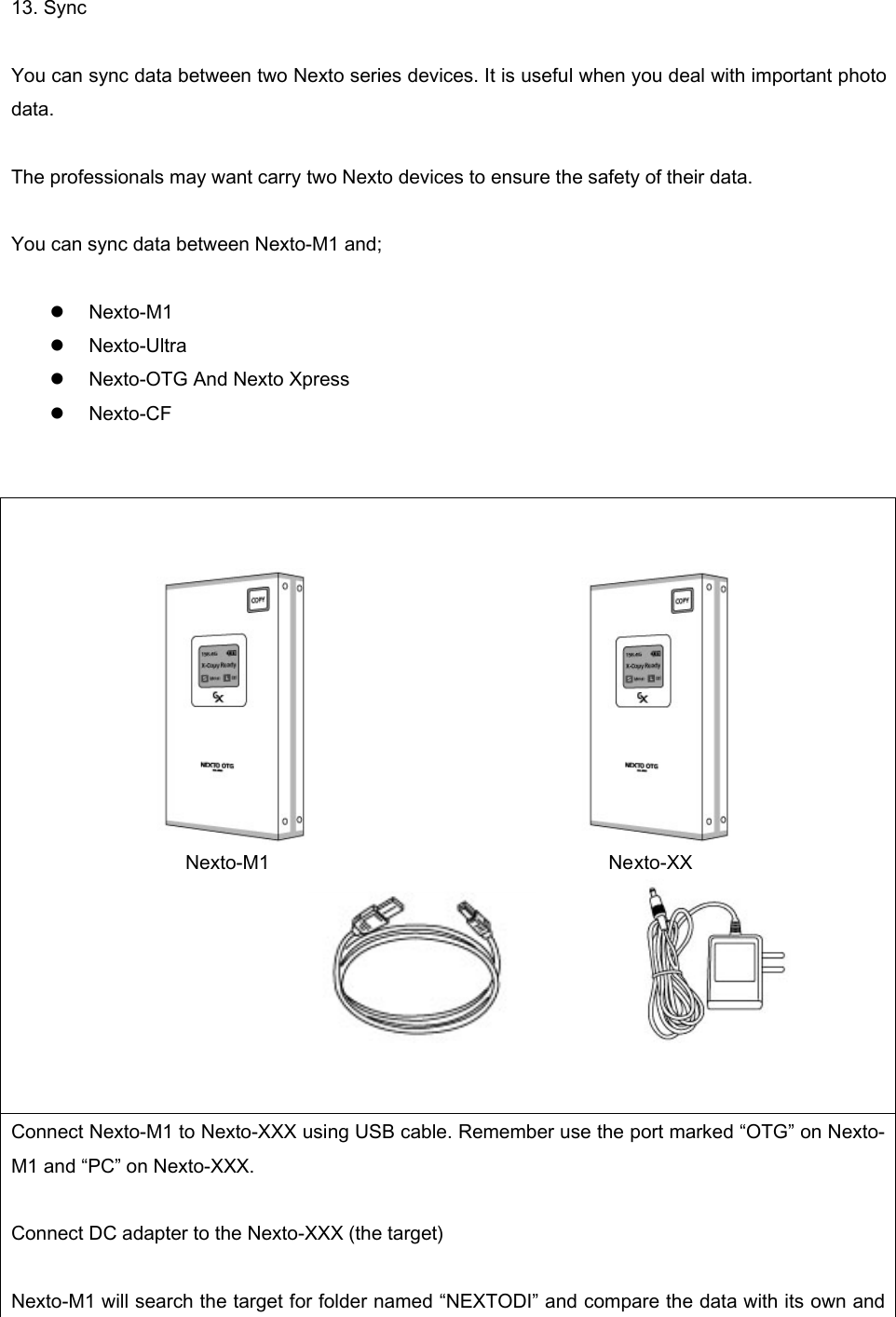 13. Sync    You can sync data between two Nexto series devices. It is useful when you deal with important photo data.  The professionals may want carry two Nexto devices to ensure the safety of their data.    You can sync data between Nexto-M1 and;  z Nexto-M1 z Nexto-Ultra z Nexto-OTG And Nexto Xpress z Nexto-CF                                               Nexto-M1                                   Nexto-XX                                   Connect Nexto-M1 to Nexto-XXX using USB cable. Remember use the port marked “OTG” on Nexto-M1 and “PC” on Nexto-XXX.    Connect DC adapter to the Nexto-XXX (the target)    Nexto-M1 will search the target for folder named “NEXTODI” and compare the data with its own and 