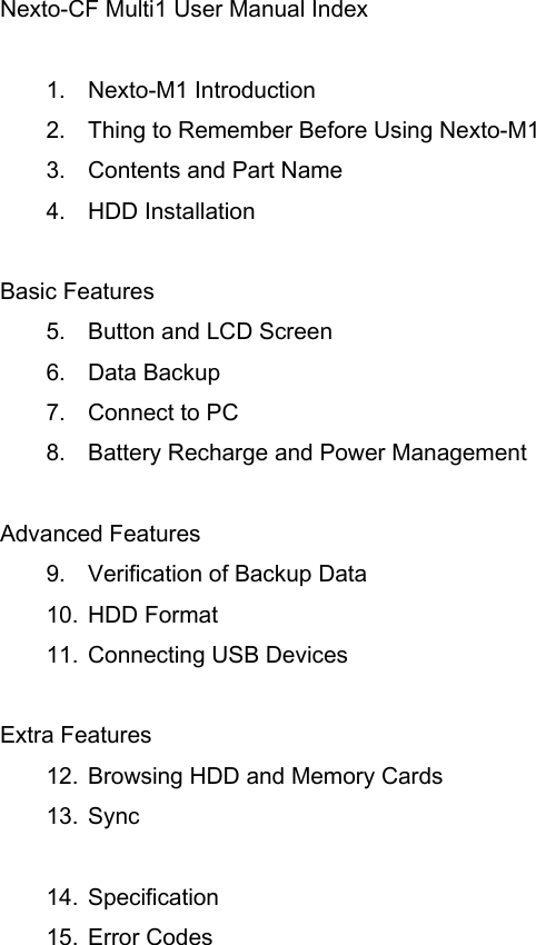 Nexto-CF Multi1 User Manual Index  1. Nexto-M1 Introduction 2. Thing to Remember Before Using Nexto-M1 3. Contents and Part Name 4. HDD Installation  Basic Features 5. Button and LCD Screen 6. Data Backup 7. Connect to PC 8. Battery Recharge and Power Management  Advanced Features 9. Verification of Backup Data 10. HDD Format 11. Connecting USB Devices  Extra Features 12. Browsing HDD and Memory Cards   13. Sync    14. Specification 15. Error Codes 