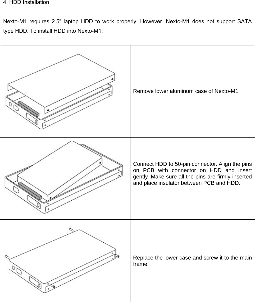 4. HDD Installation  Nexto-M1  requires  2.5”  laptop  HDD  to  work  properly.  However,  Nexto-M1  does  not  support  SATA type HDD. To install HDD into Nexto-M1;     Remove lower aluminum case of Nexto-M1  Connect HDD to 50-pin connector. Align the pins on PCB with connector on HDD and insert gently. Make sure all the pins are firmly inserted and place insulator between PCB and HDD.     Replace the lower case and screw it to the main frame.  