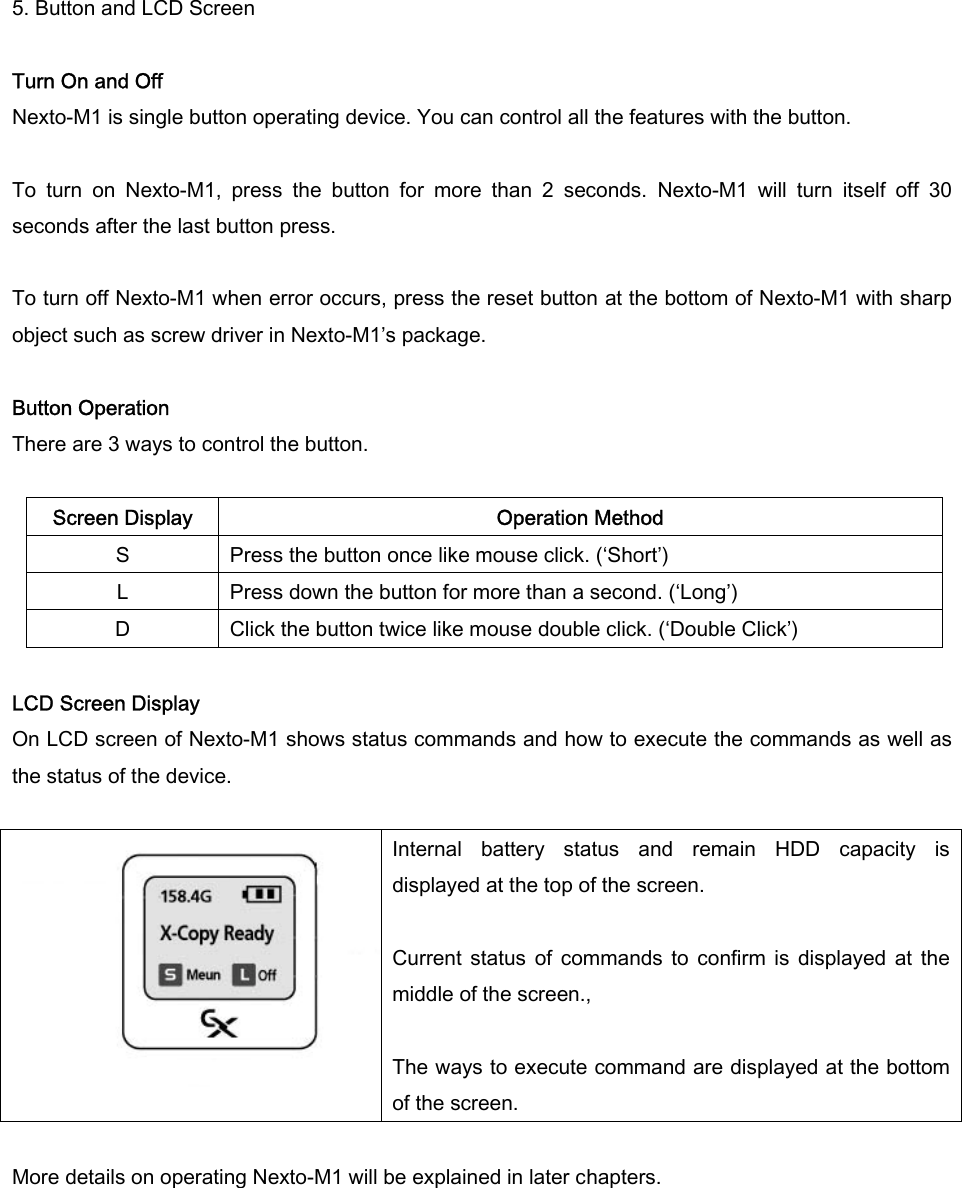 5. Button and LCD Screen  Turn On and Off Nexto-M1 is single button operating device. You can control all the features with the button.    To  turn  on  Nexto-M1,  press  the  button  for  more  than  2  seconds.  Nexto-M1  will  turn  itself  off  30 seconds after the last button press.    To turn off Nexto-M1 when error occurs, press the reset button at the bottom of Nexto-M1 with sharp object such as screw driver in Nexto-M1’s package.    Button Operation There are 3 ways to control the button.    Screen Display  Operation Method S  Press the button once like mouse click. (‘Short’) L  Press down the button for more than a second. (‘Long’)   D  Click the button twice like mouse double click. (‘Double Click’)  LCD Screen Display On LCD screen of Nexto-M1 shows status commands and how to execute the commands as well as the status of the device.    Internal  battery  status  and  remain  HDD  capacity  is displayed at the top of the screen.    Current  status  of  commands  to  confirm  is  displayed  at  the middle of the screen.,  The ways to execute command are displayed at the bottom of the screen.    More details on operating Nexto-M1 will be explained in later chapters.   