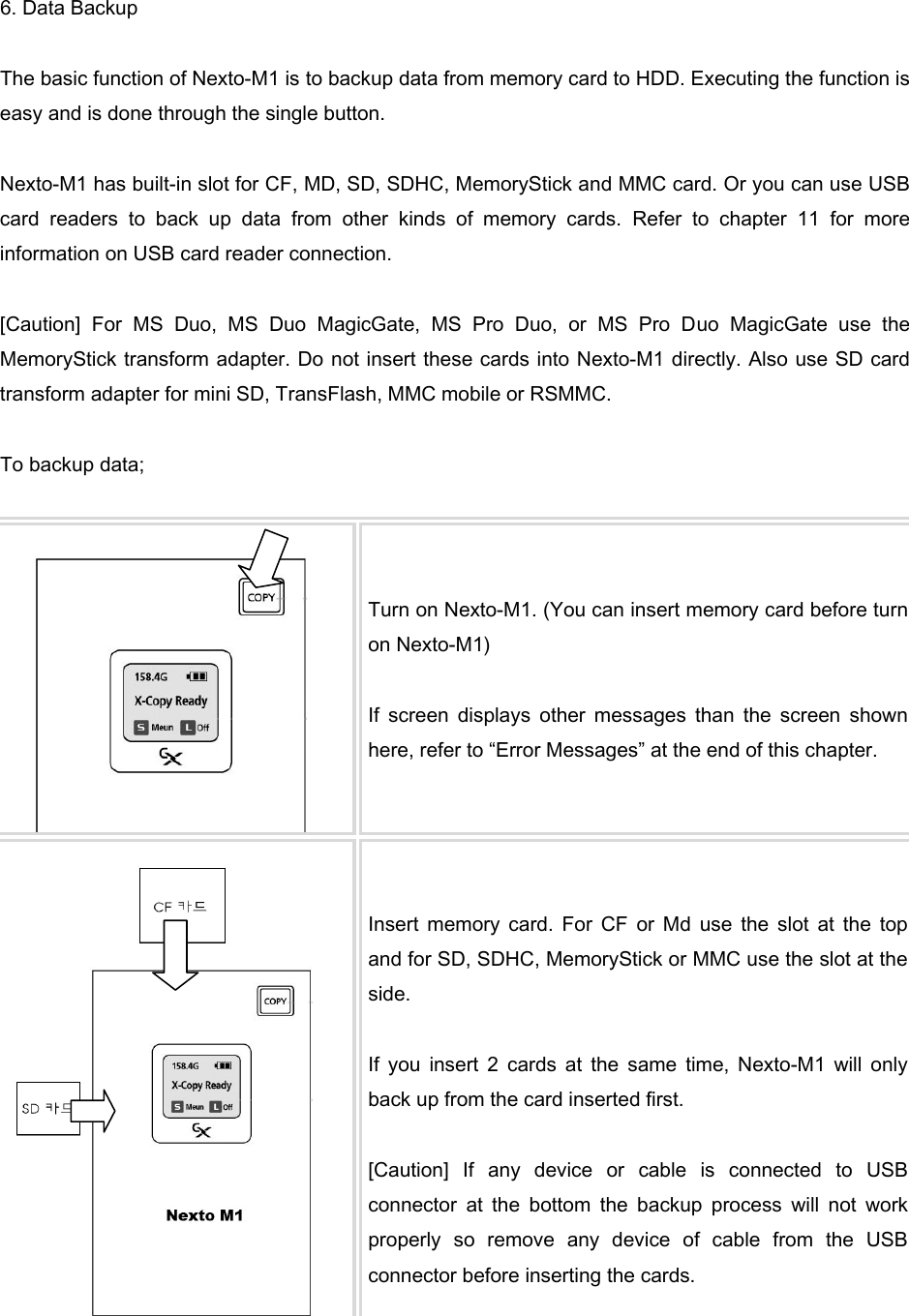 6. Data Backup  The basic function of Nexto-M1 is to backup data from memory card to HDD. Executing the function is easy and is done through the single button.    Nexto-M1 has built-in slot for CF, MD, SD, SDHC, MemoryStick and MMC card. Or you can use USB card  readers  to  back  up  data  from  other  kinds  of  memory  cards.  Refer  to  chapter  11  for  more information on USB card reader connection.    [Caution]  For  MS  Duo,  MS  Duo  MagicGate,  MS  Pro  Duo,  or  MS  Pro  Duo  MagicGate  use  the MemoryStick transform adapter. Do not insert these cards into Nexto-M1 directly. Also use SD card transform adapter for mini SD, TransFlash, MMC mobile or RSMMC.    To backup data;     Turn on Nexto-M1. (You can insert memory card before turn on Nexto-M1)  If  screen  displays  other  messages  than  the  screen  shown here, refer to “Error Messages” at the end of this chapter.    Insert  memory  card.  For  CF  or  Md  use  the  slot  at  the  top and for SD, SDHC, MemoryStick or MMC use the slot at the side.    If  you  insert  2  cards  at  the  same  time,  Nexto-M1  will  only back up from the card inserted first.    [Caution]  If  any  device  or  cable  is  connected  to  USB connector  at  the  bottom  the  backup  process  will  not  work properly  so  remove  any  device  of  cable  from  the  USB connector before inserting the cards.   