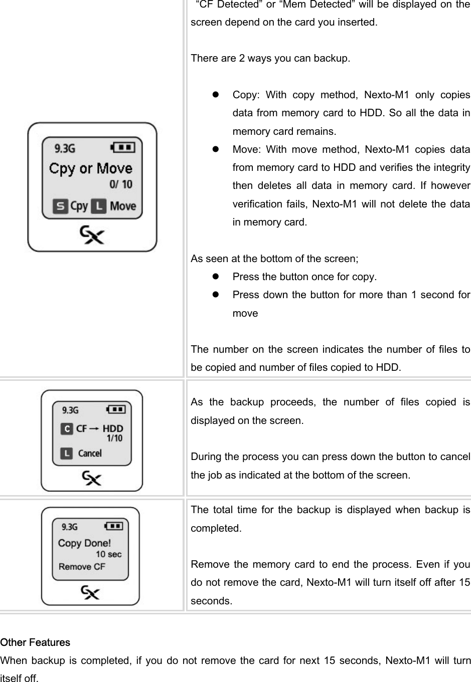    “CF Detected” or “Mem Detected” will be displayed on the screen depend on the card you inserted.    There are 2 ways you can backup.    z Copy:  With  copy  method,  Nexto-M1  only  copies data from memory card to HDD. So all the data in memory card remains. z Move:  With  move  method,  Nexto-M1  copies  data from memory card to HDD and verifies the integrity then  deletes  all  data  in  memory  card.  If  however verification fails,  Nexto-M1 will  not delete the  data in memory card.    As seen at the bottom of the screen;   z Press the button once for copy.   z Press down the button for more than 1 second for move  The number  on  the screen  indicates  the number of  files to be copied and number of files copied to HDD.    As  the  backup  proceeds,  the  number  of  files  copied  is displayed on the screen.  During the process you can press down the button to cancel the job as indicated at the bottom of the screen.    The  total  time  for  the  backup  is  displayed  when  backup  is completed.    Remove the  memory card  to end  the  process.  Even if  you do not remove the card, Nexto-M1 will turn itself off after 15 seconds.    Other Features When backup  is  completed, if  you  do not  remove the  card for next 15  seconds, Nexto-M1  will turn itself off.   