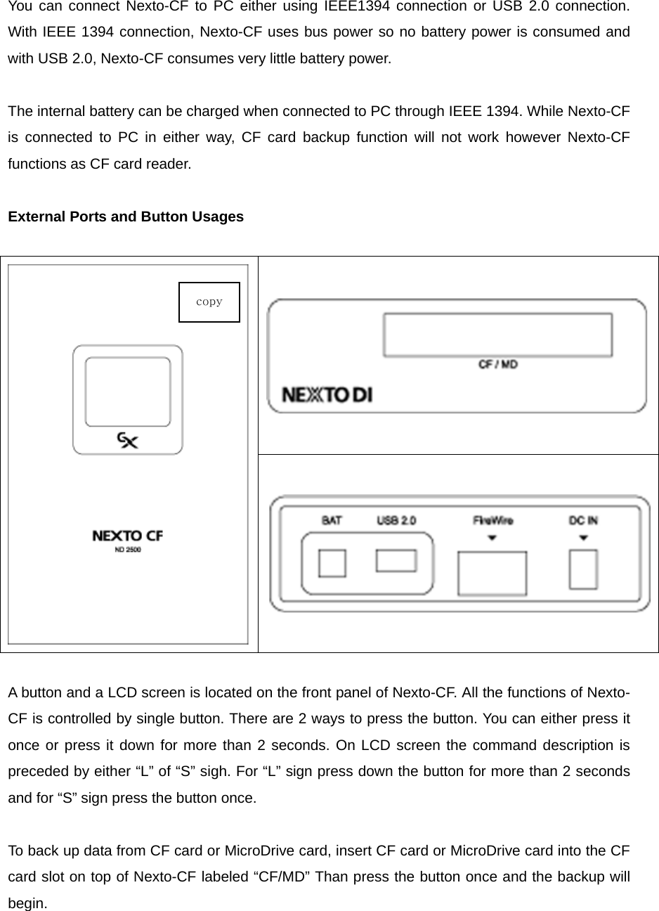  You can connect Nexto-CF to PC either using IEEE1394 connection or USB 2.0 connection. With IEEE 1394 connection, Nexto-CF uses bus power so no battery power is consumed and with USB 2.0, Nexto-CF consumes very little battery power.    The internal battery can be charged when connected to PC through IEEE 1394. While Nexto-CF is connected to PC in either way, CF card backup function will not work however Nexto-CF functions as CF card reader.    External Ports and Button Usages   A button and a LCD screen is located on the front panel of Nexto-CF. All the functions of Nexto-CF is controlled by single button. There are 2 ways to press the button. You can either press it once or press it down for more than 2 seconds. On LCD screen the command description is preceded by either “L” of “S” sigh. For “L” sign press down the button for more than 2 seconds and for “S” sign press the button once.    To back up data from CF card or MicroDrive card, insert CF card or MicroDrive card into the CF card slot on top of Nexto-CF labeled “CF/MD” Than press the button once and the backup will begin.  copy 