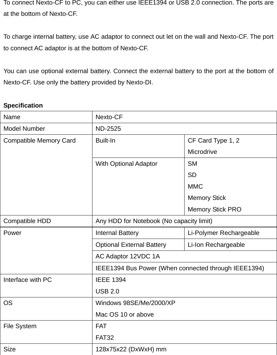  To connect Nexto-CF to PC, you can either use IEEE1394 or USB 2.0 connection. The ports are at the bottom of Nexto-CF.    To charge internal battery, use AC adaptor to connect out let on the wall and Nexto-CF. The port to connect AC adaptor is at the bottom of Nexto-CF.    You can use optional external battery. Connect the external battery to the port at the bottom of Nexto-CF. Use only the battery provided by Nexto-DI.    Specification Name Nexto-CF Model Number    ND-2525 Built-In  CF Card Type 1, 2 Microdrive Compatible Memory Card With Optional Adaptor  SM SD MMC Memory Stick Memory Stick PRO Compatible HDD  Any HDD for Notebook (No capacity limit) Internal Battery  Li-Polymer Rechargeable   Optional External Battery  Li-Ion Rechargeable AC Adaptor 12VDC 1A Power IEEE1394 Bus Power (When connected through IEEE1394) Interface with PC  IEEE 1394 USB 2.0 OS Windows 98SE/Me/2000/XP Mac OS 10 or above File System  FAT FAT32 Size  128x75x22 (DxWxH) mm   