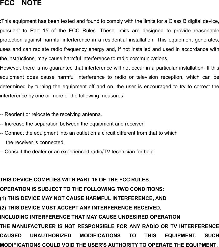 FCC  NOTE  :This equipment has been tested and found to comply with the limits for a Class B digital device, pursuant to Part 15 of the FCC Rules. These limits are designed to provide reasonable protection against harmful interference in a residential installation. This equipment generates, uses and can radiate radio frequency energy and, if not installed and used in accordance with the instructions, may cause harmful interference to radio communications.   However, there is no guarantee that interference will not occur in a particular installation. If this equipment does cause harmful interference to radio or television reception, which can be determined by turning the equipment off and on, the user is encouraged to try to correct the interference by one or more of the following measures:    -- Reorient or relocate the receiving antenna.   -- Increase the separation between the equipment and receiver.   -- Connect the equipment into an outlet on a circuit different from that to which the receiver is connected.   -- Consult the dealer or an experienced radio/TV technician for help.     THIS DEVICE COMPLIES WITH PART 15 OF THE FCC RULES.   OPERATION IS SUBJECT TO THE FOLLOWING TWO CONDITIONS:   (1) THIS DEVICE MAY NOT CAUSE HARMFUL INTERFERENCE, AND (2) THIS DEVICE MUST ACCEPT ANY INTERFERENCE RECEIVED, INCLUDING INTERFERENCE THAT MAY CAUSE UNDESIRED OPERATION   THE MANUFACTURER IS NOT RESPONSIBLE FOR ANY RADIO OR TV INTERFERENCE CAUSED UNAUTHORIZED MODIFICATIONS TO THIS EQUIPMENT. SUCH MODIFICATIONS COULD VOID THE USER&apos;S AUTHORITY TO OPERATE THE EQUIPMENT.      