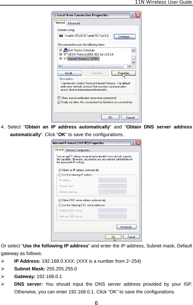              11N Wireless User Guide  6 4. Select “Obtain an IP address automatically” and “Obtain DNS server address automatically”. Click “OK” to save the configurations.  Or select “Use the following IP address” and enter the IP address, Subnet mask, Default gateway as follows:   ¾ IP Address: 192.168.0.XXX: (XXX is a number from 2~254) ¾ Subnet Mask: 255.255.255.0 ¾ Gateway: 192.168.0.1 ¾ DNS server: You should input the DNS server address provided by your ISP. Otherwise, you can enter 192.168.0.1. Click “OK” to save the configurations. 