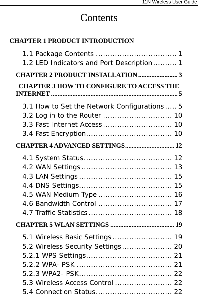              11N Wireless User Guide  Contents  CHAPTER 1 PRODUCT INTRODUCTION  1.1 Package Contents .................................. 1 1.2 LED Indicators and Port Description .......... 1 CHAPTER 2 PRODUCT INSTALLATION ........................ 3 CHAPTER 3 HOW TO CONFIGURE TO ACCESS THE INTERNET ............................................................................. 5 3.1 How to Set the Network Configurations ..... 5 3.2 Log in to the Router ............................. 10 3.3 Fast Internet Access ............................. 10 3.4 Fast Encryption .................................... 10 CHAPTER 4 ADVANCED SETTINGS .............................. 12 4.1 System Status ..................................... 12 4.2 WAN Settings ...................................... 13 4.3 LAN Settings ....................................... 15 4.4 DNS Settings ....................................... 15 4.5 WAN Medium Type ............................... 16 4.6 Bandwidth Control ............................... 17 4.7 Traffic Statistics ................................... 18 CHAPTER 5 WLAN SETTINGS ....................................... 19 5.1 Wireless Basic Settings ......................... 19 5.2 Wireless Security Settings ..................... 20 5.2.1 WPS Settings .................................... 21 5.2.2 WPA- PSK ........................................ 21 5.2.3 WPA2- PSK ....................................... 22 5.3 Wireless Access Control ........................ 22 5.4 Connection Status ................................ 22 