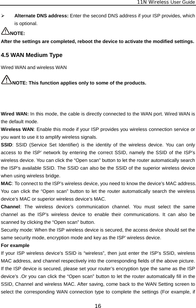              11N Wireless User Guide  16¾ Alternate DNS address: Enter the second DNS address if your ISP provides, which is optional. NOTE: After the settings are completed, reboot the device to activate the modified settings. 4.5 WAN Medium Type Wired WAN and wireless WAN  NOTE: This function applies only to some of the products.     Wired WAN: In this mode, the cable is directly connected to the WAN port. Wired WAN is the default mode. Wireless WAN: Enable this mode if your ISP provides you wireless connection service or you want to use it to amplify wireless signals. SSID: SSID (Service Set Identifier) is the identity of the wireless device. You can only access to the ISP’ network by entering the correct SSID, namely the SSID of the ISP’s wireless device. You can click the “Open scan” button to let the router automatically search the ISP’s available SSID. The SSID can also be the SSID of the superior wireless device when using wireless bridge. MAC: To connect to the ISP’s wireless device, you need to know the device’s MAC address. You can click the “Open scan” button to let the router automatically search the wireless device’s MAC or superior wireless device’s MAC. Channel: The wireless device’s communication channel. You must select the same channel as the ISP’s wireless device to enable their communications. It can also be scanned by clicking the “Open scan” button. Security mode: When the ISP wireless device is secured, the access device should set the same security mode, encryption mode and key as the ISP’ wireless device. For example   If your ISP wireless device’s SSID is “wireless”, then just enter the ISP’s SSID, wireless MAC address, and channel respectively into the corresponding fields of the above picture. If the ISP device is secured, please set your router’s encryption type the same as the ISP device’s .Or you can click the “Open scan” button to let the router automatically fill in the SSID, Channel and wireless MAC. After saving, come back to the WAN Setting screen to select the corresponding WAN connection type to complete the settings (For example, if 