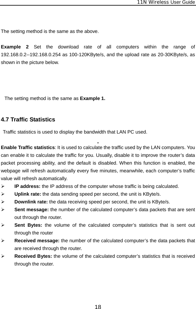              11N Wireless User Guide  18  The setting method is the same as the above.  Example 2 Set the download rate of all computers within the range of 192.168.0.2--192.168.0.254 as 100-120KByte/s, and the upload rate as 20-30KByte/s, as shown in the picture below.    The setting method is the same as Example 1.  4.7 Traffic Statistics   Traffic statistics is used to display the bandwidth that LAN PC used.  Enable Traffic statistics: It is used to calculate the traffic used by the LAN computers. You can enable it to calculate the traffic for you. Usually, disable it to improve the router’s data packet processing ability, and the default is disabled. When this function is enabled, the webpage will refresh automatically every five minutes, meanwhile, each computer’s traffic value will refresh automatically. ¾ IP address: the IP address of the computer whose traffic is being calculated. ¾ Uplink rate: the data sending speed per second, the unit is KByte/s. ¾ Downlink rate: the data receiving speed per second, the unit is KByte/s. ¾ Sent message: the number of the calculated computer’s data packets that are sent out through the router. ¾ Sent Bytes: the volume of the calculated computer’s statistics that is sent out through the router ¾ Received message: the number of the calculated computer’s the data packets that are received through the router. ¾ Received Bytes: the volume of the calculated computer’s statistics that is received through the router.  