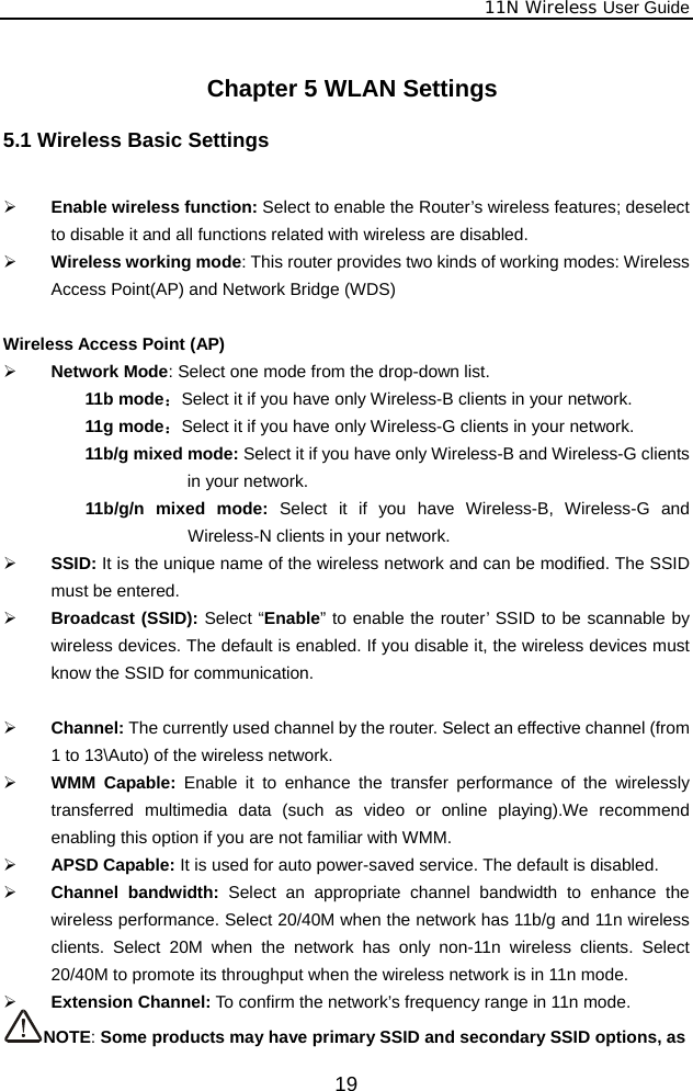              11N Wireless User Guide  19   Chapter 5 WLAN Settings   5.1 Wireless Basic Settings  ¾ Enable wireless function: Select to enable the Router’s wireless features; deselect to disable it and all functions related with wireless are disabled.   ¾ Wireless working mode: This router provides two kinds of working modes: Wireless Access Point(AP) and Network Bridge (WDS)  Wireless Access Point (AP) ¾ Network Mode: Select one mode from the drop-down list. 11b mode：Select it if you have only Wireless-B clients in your network. 11g mode：Select it if you have only Wireless-G clients in your network. 11b/g mixed mode: Select it if you have only Wireless-B and Wireless-G clients in your network. 11b/g/n mixed mode: Select it if you have Wireless-B, Wireless-G and Wireless-N clients in your network. ¾ SSID: It is the unique name of the wireless network and can be modified. The SSID must be entered. ¾ Broadcast (SSID): Select “Enable” to enable the router’ SSID to be scannable by wireless devices. The default is enabled. If you disable it, the wireless devices must know the SSID for communication.  ¾ Channel: The currently used channel by the router. Select an effective channel (from 1 to 13\Auto) of the wireless network. ¾ WMM Capable: Enable it to enhance the transfer performance of the wirelessly transferred multimedia data (such as video or online playing).We recommend enabling this option if you are not familiar with WMM. ¾ APSD Capable: It is used for auto power-saved service. The default is disabled. ¾ Channel bandwidth: Select an appropriate channel bandwidth to enhance the wireless performance. Select 20/40M when the network has 11b/g and 11n wireless clients. Select 20M when the network has only non-11n wireless clients. Select 20/40M to promote its throughput when the wireless network is in 11n mode. ¾ Extension Channel: To confirm the network’s frequency range in 11n mode.   NOTE: Some products may have primary SSID and secondary SSID options, as 